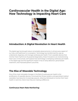 Cardiovascular Health in the Digital Age:
How Technology is Impacting Heart Care
Introduction: A Digital Revolution in Heart Health
The digital age has brought about remarkable advancements in almost every aspect of
our lives, and healthcare is no exception. Technology has transformed the way we
understand, diagnose, and manage cardiovascular health. From wearable devices that
monitor heart rhythms to AI-powered diagnostics, these innovations are revolutionizing
heart care. In this article, we’ll explore how technology is reshaping cardiovascular health
in the digital age and the significant impact it has on early detection, personalized
treatment, and improved patient outcomes.
The Rise of Wearable Technology
One of the most noticeable changes in the field of cardiovascular health is the
proliferation of wearable devices. Smartwatches, fitness trackers, and specialized medical
wearables have become increasingly popular, allowing individuals to monitor their heart
health in real time. Here’s how they are making a difference:
Continuous Heart Rate Monitoring:
 