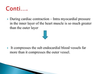    During cardiac contraction – Intra myocardial pressure
    in the inner layer of the heart muscle is so much greater
    than the outer layer




   It compresses the sub endocardial blood vessels far
    more than it compresses the outer vessel.
 