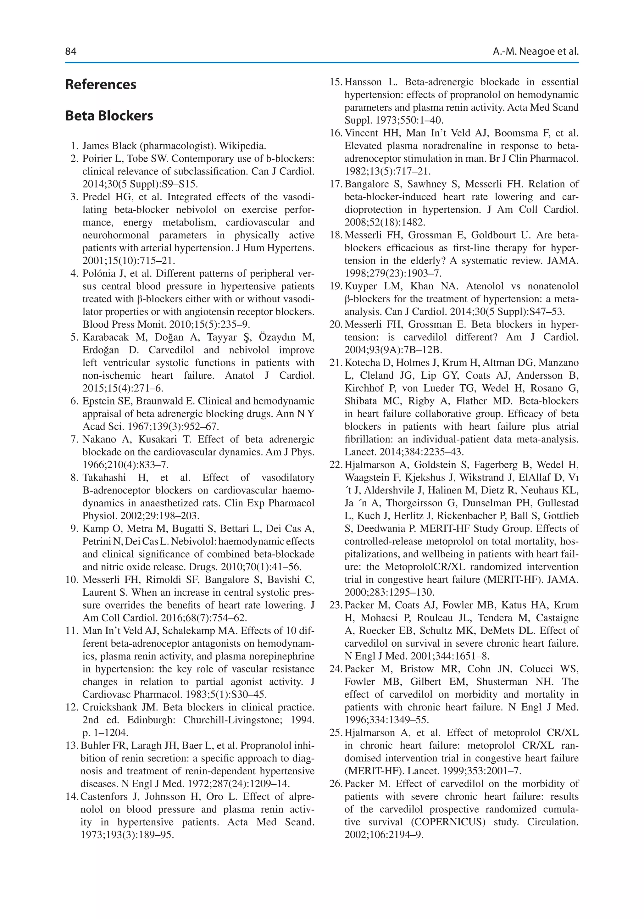 84
References
Beta Blockers
	 1.	James Black (pharmacologist). Wikipedia.
	 2.	Poirier L, Tobe SW. Contemporary use of b-­
blockers:
clinical relevance of subclassification. Can J Cardiol.
2014;30(5 Suppl):S9–S15.
	3.	Predel HG, et  al. Integrated effects of the vasodi-
lating beta-blocker nebivolol on exercise perfor-
mance, energy metabolism, cardiovascular and
neurohormonal parameters in physically active
patients with arterial hypertension. J Hum Hypertens.
2001;15(10):715–21.
	 4.	Polónia J, et al. Different patterns of peripheral ver-
sus central blood pressure in hypertensive patients
treated with β-blockers either with or without vasodi-
lator properties or with angiotensin receptor blockers.
Blood Press Monit. 2010;15(5):235–9.
	5.	
Karabacak M, Doğan A, Tayyar Ş, Özaydın M,
Erdoğan D.  Carvedilol and nebivolol improve
left ventricular systolic functions in patients with
non-ischemic heart failure. Anatol J Cardiol.
2015;15(4):271–6.
	 6.	Epstein SE, Braunwald E. Clinical and hemodynamic
appraisal of beta adrenergic blocking drugs. Ann N Y
Acad Sci. 1967;139(3):952–67.
	7.	
Nakano A, Kusakari T.  Effect of beta adrenergic
blockade on the cardiovascular dynamics. Am J Phys.
1966;210(4):833–7.
	
8.	
Takahashi H, et  al. Effect of vasodilatory
B-adrenoceptor blockers on cardiovascular haemo-
dynamics in anaesthetized rats. Clin Exp Pharmacol
Physiol. 2002;29:198–203.
	 9.	Kamp O, Metra M, Bugatti S, Bettari L, Dei Cas A,
PetriniN,DeiCasL. Nebivolol:haemodynamiceffects
and clinical significance of combined beta-blockade
and nitric oxide release. Drugs. 2010;70(1):41–56.
	
10.	Messerli FH, Rimoldi SF, Bangalore S, Bavishi C,
Laurent S. When an increase in central systolic pres-
sure overrides the benefits of heart rate lowering. J
Am Coll Cardiol. 2016;68(7):754–62.
	
11.	Man In’t Veld AJ, Schalekamp MA. Effects of 10 dif-
ferent beta-adrenoceptor antagonists on hemodynam-
ics, plasma renin activity, and plasma norepinephrine
in hypertension: the key role of vascular resistance
changes in relation to partial agonist activity. J
Cardiovasc Pharmacol. 1983;5(1):S30–45.
	
12.	Cruickshank JM.  Beta blockers in clinical practice.
2nd ed. Edinburgh: Churchill-Livingstone; 1994.
p. 1–1204.
	
13.	Buhler FR, Laragh JH, Baer L, et al. Propranolol inhi-
bition of renin secretion: a specific approach to diag-
nosis and treatment of renin-dependent hypertensive
diseases. N Engl J Med. 1972;287(24):1209–14.
	
14.	
Castenfors J, Johnsson H, Oro L.  Effect of alpre-
nolol on blood pressure and plasma renin activ-
ity in hypertensive patients. Acta Med Scand.
1973;193(3):189–95.
	
15.	
Hansson L.  Beta-adrenergic blockade in essential
hypertension: effects of propranolol on hemodynamic
parameters and plasma renin activity. Acta Med Scand
Suppl. 1973;550:1–40.
	
16.	
Vincent HH, Man In’t Veld AJ, Boomsma F, et  al.
Elevated plasma noradrenaline in response to beta-
adrenoceptor stimulation in man. Br J Clin Pharmacol.
1982;13(5):717–21.
	
17.	
Bangalore S, Sawhney S, Messerli FH.  Relation of
beta-blocker-induced heart rate lowering and car-
dioprotection in hypertension. J Am Coll Cardiol.
2008;52(18):1482.
	
18.	
Messerli FH, Grossman E, Goldbourt U.  Are beta-­
blockers efficacious as first-line therapy for hyper-
tension in the elderly? A systematic review. JAMA.
1998;279(23):1903–7.
	
19.	
Kuyper LM, Khan NA.  Atenolol vs nonatenolol
β-blockers for the treatment of hypertension: a meta-­
analysis. Can J Cardiol. 2014;30(5 Suppl):S47–53.
	
20.	
Messerli FH, Grossman E.  Beta blockers in hyper-
tension: is carvedilol different? Am J Cardiol.
2004;93(9A):7B–12B.
	
21.	Kotecha D, Holmes J, Krum H, Altman DG, Manzano
L, Cleland JG, Lip GY, Coats AJ, Andersson B,
Kirchhof P, von Lueder TG, Wedel H, Rosano G,
Shibata MC, Rigby A, Flather MD.  Beta-blockers
in heart failure collaborative group. Efficacy of beta
blockers in patients with heart failure plus atrial
fibrillation: an individual-patient data meta-analysis.
Lancet. 2014;384:2235–43.
	
22.	
Hjalmarson A, Goldstein S, Fagerberg B, Wedel H,
Waagstein F, Kjekshus J, Wikstrand J, ElAllaf D, Vı
´t J, Aldershvile J, Halinen M, Dietz R, Neuhaus KL,
Ja ´n A, Thorgeirsson G, Dunselman PH, Gullestad
L, Kuch J, Herlitz J, Rickenbacher P, Ball S, Gottlieb
S, Deedwania P. MERIT-HF Study Group. Effects of
controlled-release metoprolol on total mortality, hos-
pitalizations, and wellbeing in patients with heart fail-
ure: the MetoprololCR/XL randomized intervention
trial in congestive heart failure (MERIT-HF). JAMA.
2000;283:1295–130.
	
23.	
Packer M, Coats AJ, Fowler MB, Katus HA, Krum
H, Mohacsi P, Rouleau JL, Tendera M, Castaigne
A, Roecker EB, Schultz MK, DeMets DL. Effect of
carvedilol on survival in severe chronic heart failure.
N Engl J Med. 2001;344:1651–8.
	
24.	
Packer M, Bristow MR, Cohn JN, Colucci WS,
Fowler MB, Gilbert EM, Shusterman NH.  The
effect of carvedilol on morbidity and mortality in
patients with chronic heart failure. N Engl J Med.
1996;334:1349–55.
	
25.	
Hjalmarson A, et al. Effect of metoprolol CR/XL
in chronic heart failure: metoprolol CR/XL ran-
domised intervention trial in congestive heart failure
(MERIT-HF). Lancet. 1999;353:2001–7.
	
26.	
Packer M.  Effect of carvedilol on the morbidity of
patients with severe chronic heart failure: results
of the carvedilol prospective randomized cumula-
tive survival (COPERNICUS) study. Circulation.
2002;106:2194–9.
A.-M. Neagoe et al.
 