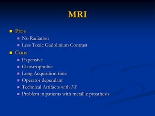 MRI
   Pros
       No Radiation
       Less Toxic Gadolinium Contrast
   Cons
       Expensive
       Claustrophobic
       Long Acquisition time
       Operator dependant
       Technical Artifacts with 3T
       Problem in patients with metallic prosthesis
 