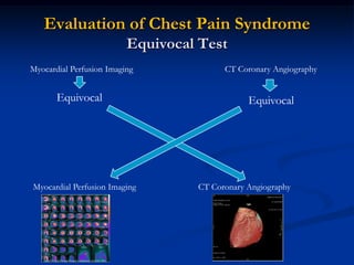 Evaluation of Chest Pain Syndrome
                          Equivocal Test
Myocardial Perfusion Imaging             CT Coronary Angiography


       Equivocal                               Equivocal




Myocardial Perfusion Imaging       CT Coronary Angiography
 