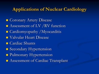 Applications of Nuclear Cardiology

   Coronary Artery Disease
   Assessment of LV /RV function
   Cardiomyopathy /Myocarditis
   Valvular Heart Disease
   Cardiac Shunts
   Secondary Hypertension
   Pulmonary Hypertension
   Assessment of Cardiac Transplant
 