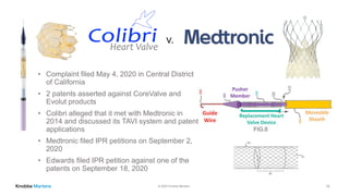 © 2020 Knobbe Martens
• Complaint filed May 4, 2020 in Central District
of California
• 2 patents asserted against CoreValve and
Evolut products
• Colibri alleged that it met with Medtronic in
2014 and discussed its TAVI system and patent
applications
• Medtronic filed IPR petitions on September 2,
2020
• Edwards filed IPR petition against one of the
patents on September 18, 2020
v.
12
 