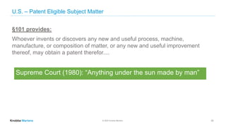 © 2020 Knobbe Martens
U.S. – Patent Eligible Subject Matter
24
§101 provides:
Whoever invents or discovers any new and useful process, machine,
manufacture, or composition of matter, or any new and useful improvement
thereof, may obtain a patent therefor....
Supreme Court (1980): “Anything under the sun made by man”
 