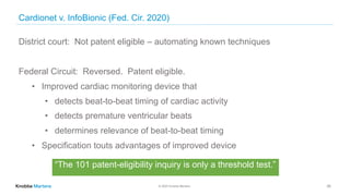 © 2020 Knobbe Martens
Cardionet v. InfoBionic (Fed. Cir. 2020)
28
District court: Not patent eligible – automating known techniques
Federal Circuit: Reversed. Patent eligible.
• Improved cardiac monitoring device that
• detects beat-to-beat timing of cardiac activity
• detects premature ventricular beats
• determines relevance of beat-to-beat timing
• Specification touts advantages of improved device
“The 101 patent-eligibility inquiry is only a threshold test.”
 