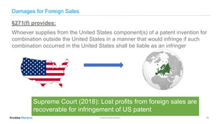 © 2020 Knobbe Martens
Damages for Foreign Sales
30
§271(f) provides:
Whoever supplies from the United States component(s) of a patent invention for
combination outside the United States in a manner that would infringe if such
combination occurred in the United States shall be liable as an infringer
Supreme Court (2018): Lost profits from foreign sales are
recoverable for infringement of US patent
 