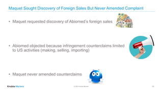 © 2020 Knobbe Martens
Maquet Sought Discovery of Foreign Sales But Never Amended Complaint
33
• Maquet requested discovery of Abiomed’s foreign sales
• Abiomed objected because infringement counterclaims limited
to US activities (making, selling, importing)
• Maquet never amended counterclaims
 