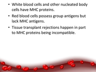 • White blood cells and other nucleated body
cells have MHC proteins.
• Red blood cells possess group antigens but
lack MHC antigens.
• Tissue transplant rejections happen in part
to MHC proteins being incompatible.
 