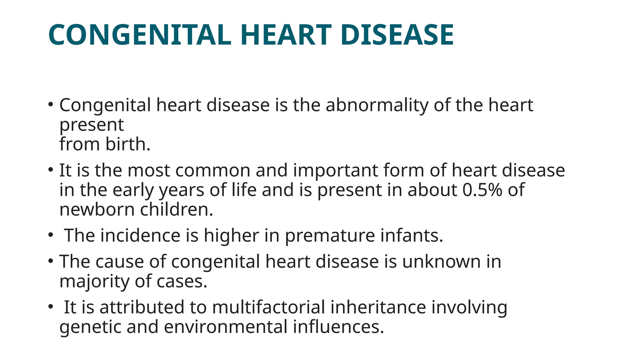 CONGENITAL HEART DISEASE
• Congenital heart disease is the abnormality of the heart
present
from birth.
• It is the most common and important form of heart disease
in the early years of life and is present in about 0.5% of
newborn children.
• The incidence is higher in premature infants.
• The cause of congenital heart disease is unknown in
majority of cases.
• It is attributed to multifactorial inheritance involving
genetic and environmental influences.
 