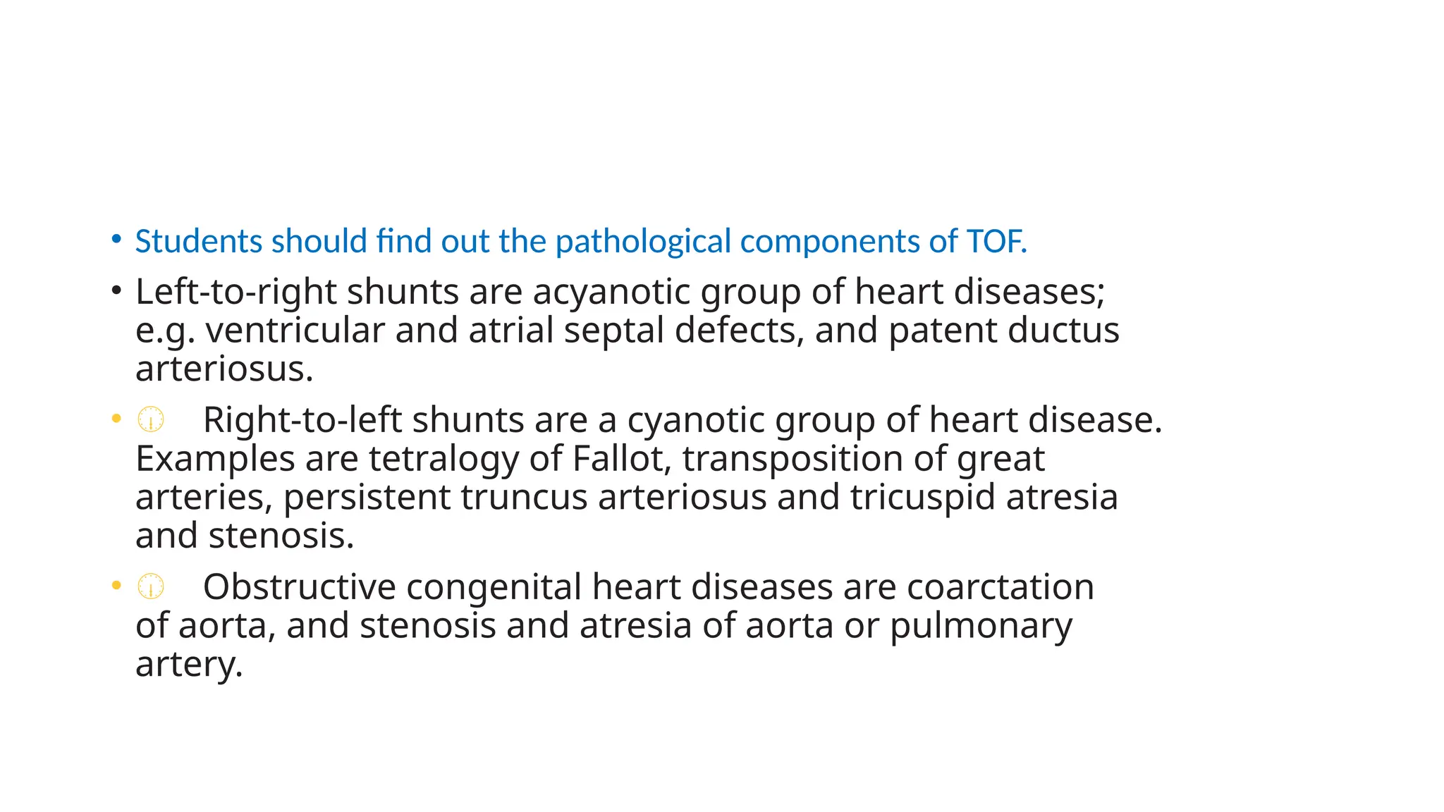 • Students should find out the pathological components of TOF.
• Left-to-right shunts are acyanotic group of heart diseases;
e.g. ventricular and atrial septal defects, and patent ductus
arteriosus.
• Œ Right-to-left shunts are a cyanotic group of heart disease.
Examples are tetralogy of Fallot, transposition of great
arteries, persistent truncus arteriosus and tricuspid atresia
and stenosis.
• Œ Obstructive congenital heart diseases are coarctation
of aorta, and stenosis and atresia of aorta or pulmonary
artery.
 