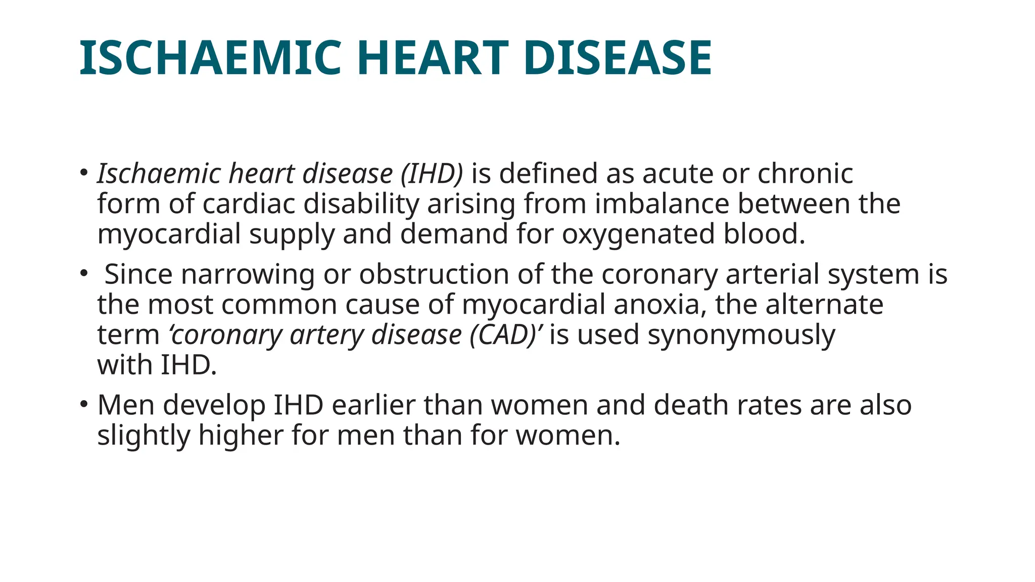 ISCHAEMIC HEART DISEASE
• Ischaemic heart disease (IHD) is defined as acute or chronic
form of cardiac disability arising from imbalance between the
myocardial supply and demand for oxygenated blood.
• Since narrowing or obstruction of the coronary arterial system is
the most common cause of myocardial anoxia, the alternate
term ‘coronary artery disease (CAD)’ is used synonymously
with IHD.
• Men develop IHD earlier than women and death rates are also
slightly higher for men than for women.
 