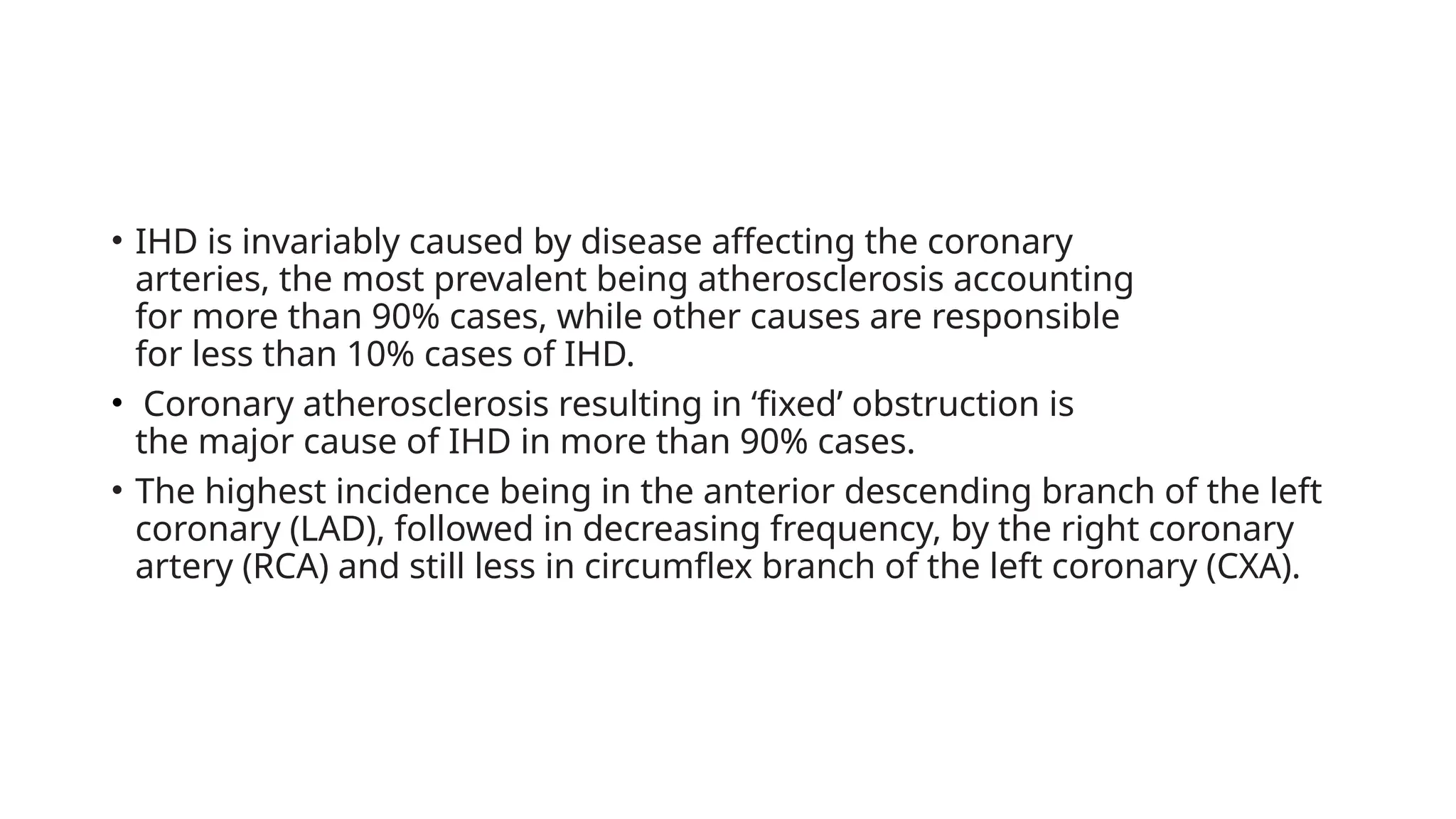 • IHD is invariably caused by disease affecting the coronary
arteries, the most prevalent being atherosclerosis accounting
for more than 90% cases, while other causes are responsible
for less than 10% cases of IHD.
• Coronary atherosclerosis resulting in ‘fixed’ obstruction is
the major cause of IHD in more than 90% cases.
• The highest incidence being in the anterior descending branch of the left
coronary (LAD), followed in decreasing frequency, by the right coronary
artery (RCA) and still less in circumflex branch of the left coronary (CXA).
 