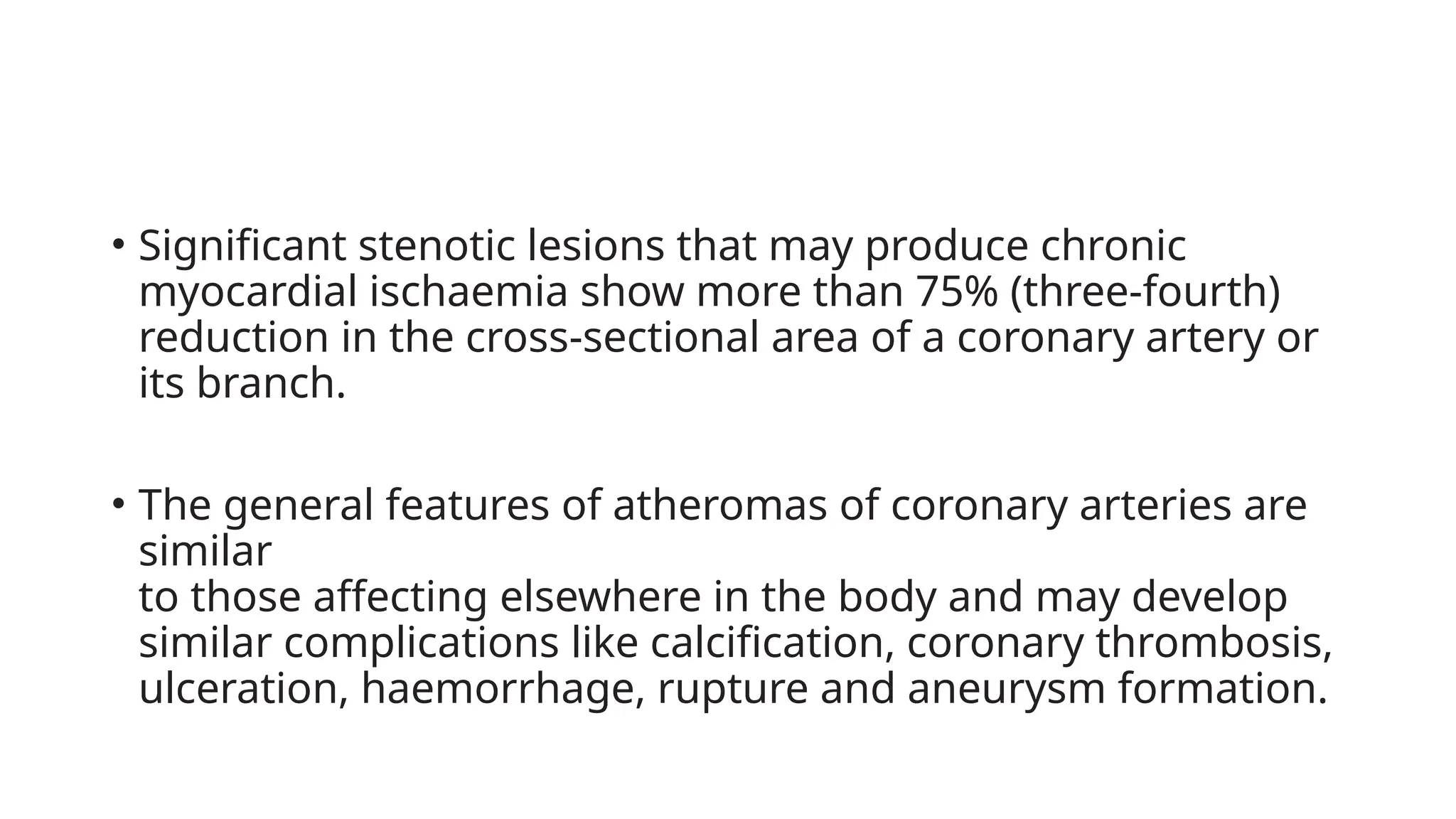 • Significant stenotic lesions that may produce chronic
myocardial ischaemia show more than 75% (three-fourth)
reduction in the cross-sectional area of a coronary artery or
its branch.
• The general features of atheromas of coronary arteries are
similar
to those affecting elsewhere in the body and may develop
similar complications like calcification, coronary thrombosis,
ulceration, haemorrhage, rupture and aneurysm formation.
 