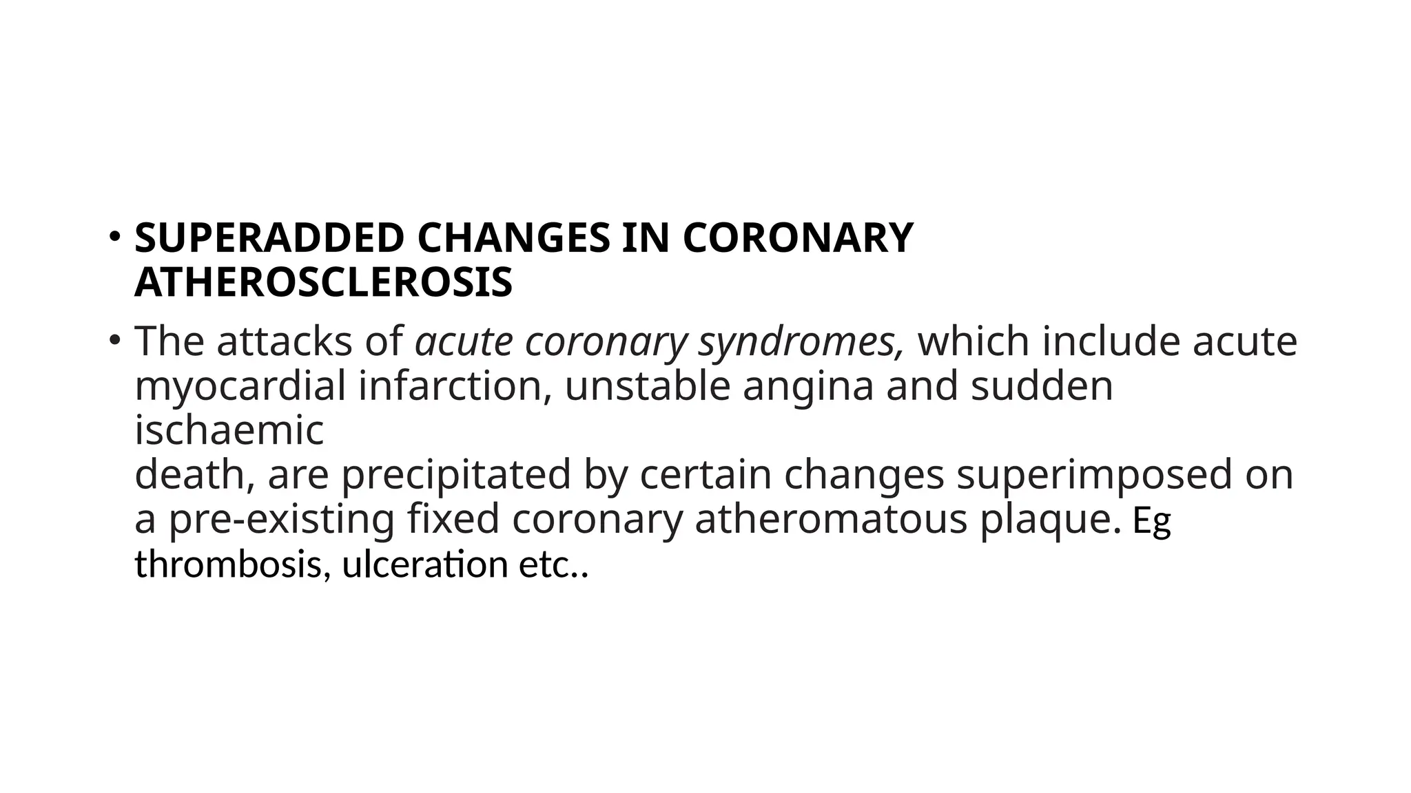 • SUPERADDED CHANGES IN CORONARY
ATHEROSCLEROSIS
• The attacks of acute coronary syndromes, which include acute
myocardial infarction, unstable angina and sudden
ischaemic
death, are precipitated by certain changes superimposed on
a pre-existing fixed coronary atheromatous plaque. Eg
thrombosis, ulceration etc..
 
