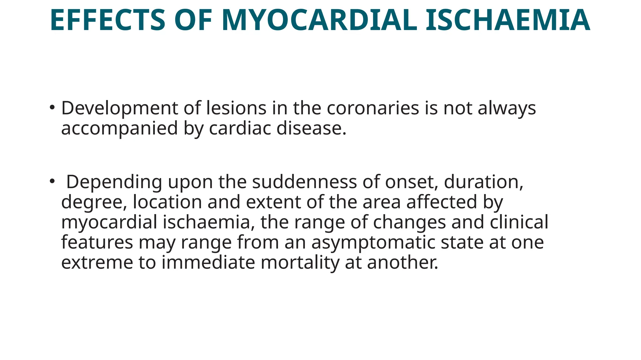 EFFECTS OF MYOCARDIAL ISCHAEMIA
• Development of lesions in the coronaries is not always
accompanied by cardiac disease.
• Depending upon the suddenness of onset, duration,
degree, location and extent of the area affected by
myocardial ischaemia, the range of changes and clinical
features may range from an asymptomatic state at one
extreme to immediate mortality at another.
 