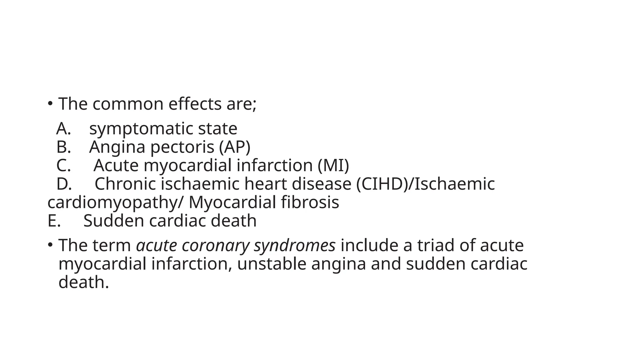 • The common effects are;
A. symptomatic state
B. Angina pectoris (AP)
C. Acute myocardial infarction (MI)
D. Chronic ischaemic heart disease (CIHD)/Ischaemic
cardiomyopathy/ Myocardial fibrosis
E. Sudden cardiac death
• The term acute coronary syndromes include a triad of acute
myocardial infarction, unstable angina and sudden cardiac
death.
 