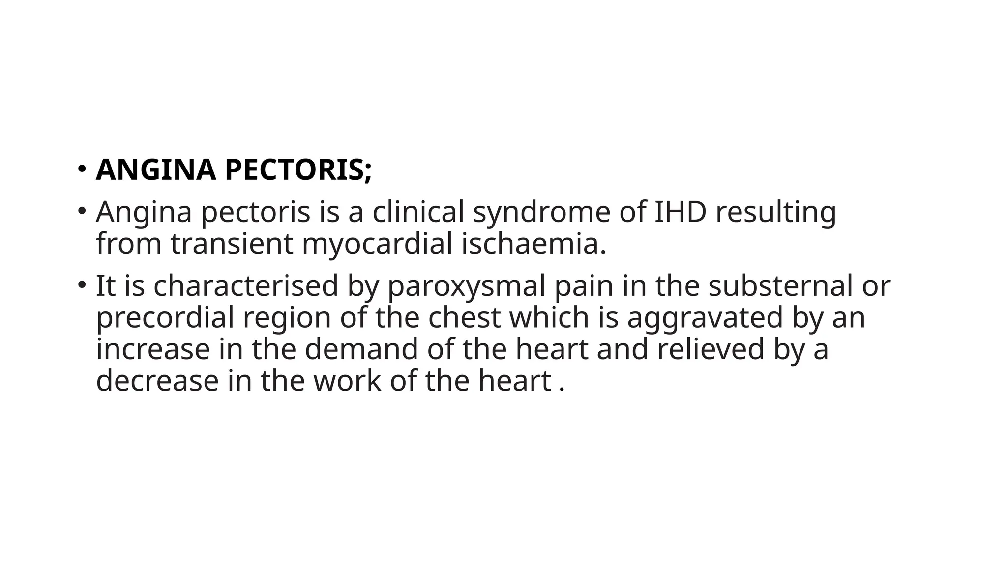 • ANGINA PECTORIS;
• Angina pectoris is a clinical syndrome of IHD resulting
from transient myocardial ischaemia.
• It is characterised by paroxysmal pain in the substernal or
precordial region of the chest which is aggravated by an
increase in the demand of the heart and relieved by a
decrease in the work of the heart .
 