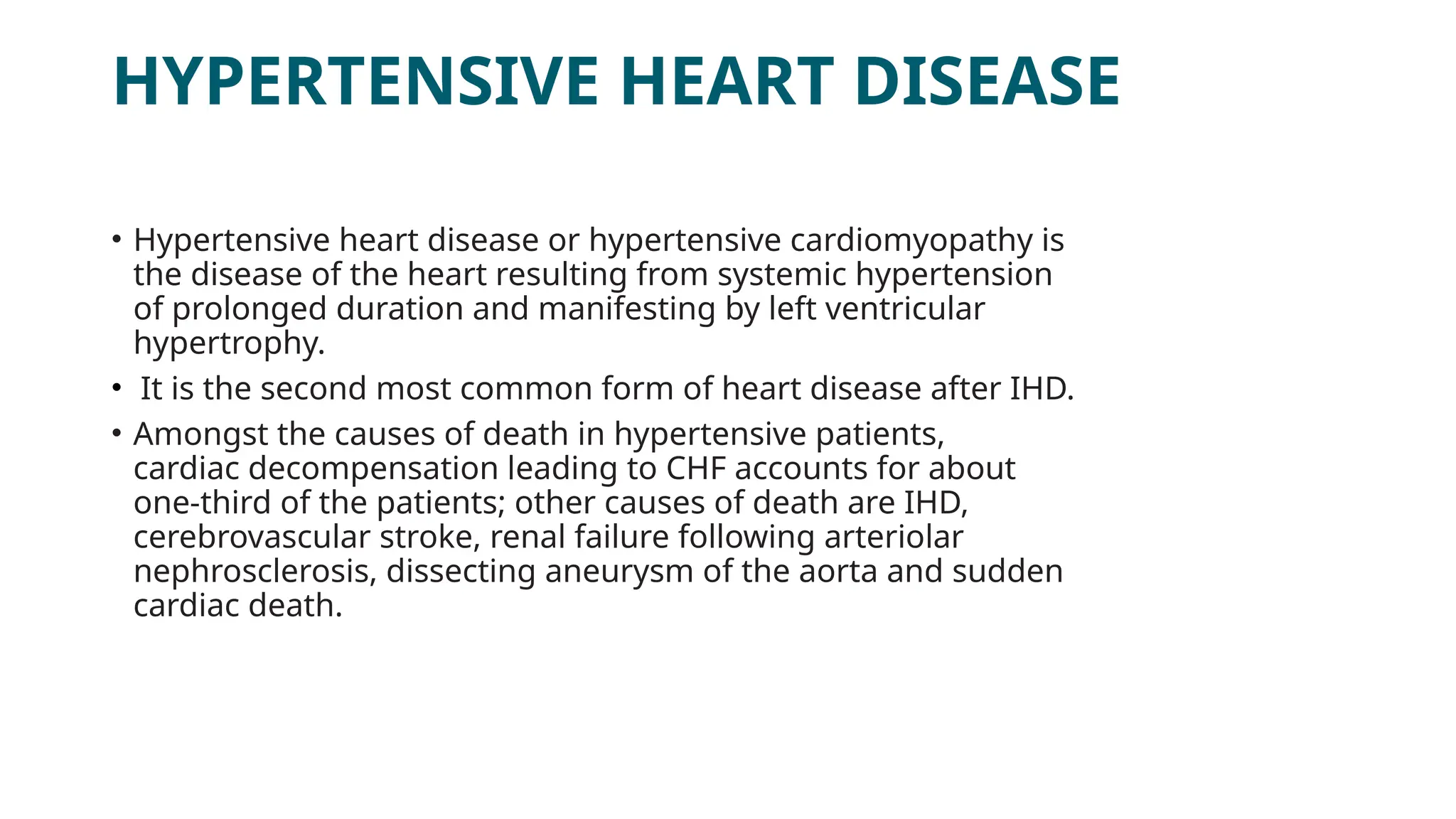 HYPERTENSIVE HEART DISEASE
• Hypertensive heart disease or hypertensive cardiomyopathy is
the disease of the heart resulting from systemic hypertension
of prolonged duration and manifesting by left ventricular
hypertrophy.
• It is the second most common form of heart disease after IHD.
• Amongst the causes of death in hypertensive patients,
cardiac decompensation leading to CHF accounts for about
one-third of the patients; other causes of death are IHD,
cerebrovascular stroke, renal failure following arteriolar
nephrosclerosis, dissecting aneurysm of the aorta and sudden
cardiac death.
 