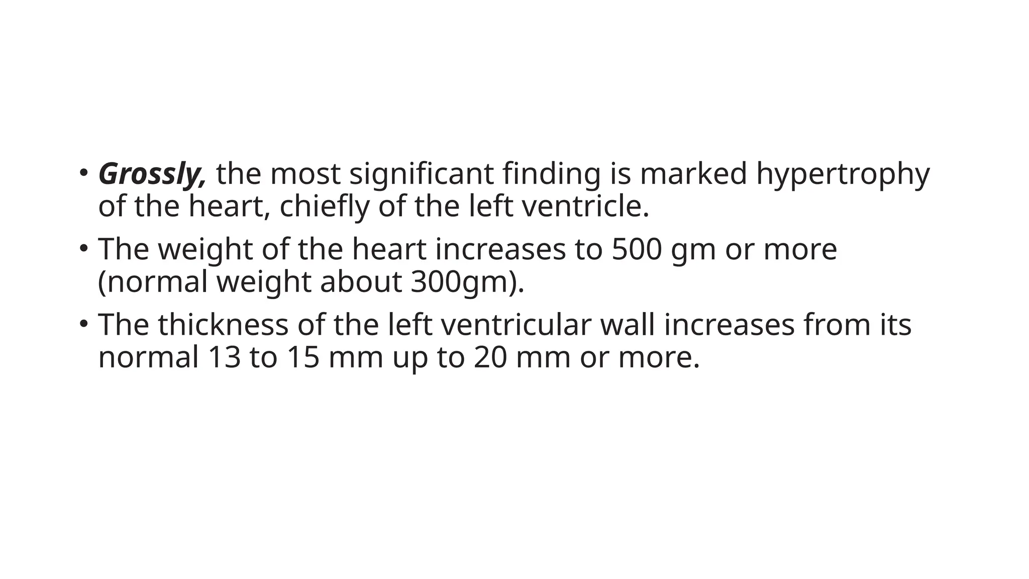 • Grossly, the most significant finding is marked hypertrophy
of the heart, chiefly of the left ventricle.
• The weight of the heart increases to 500 gm or more
(normal weight about 300gm).
• The thickness of the left ventricular wall increases from its
normal 13 to 15 mm up to 20 mm or more.
 