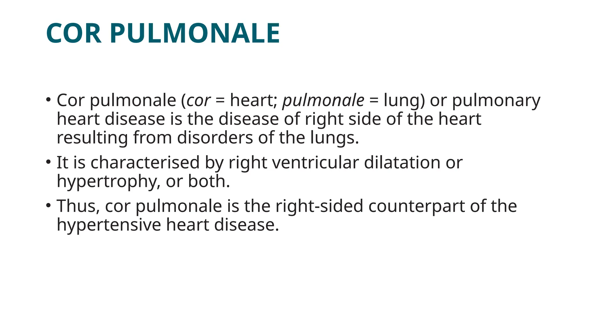 COR PULMONALE
• Cor pulmonale (cor = heart; pulmonale = lung) or pulmonary
heart disease is the disease of right side of the heart
resulting from disorders of the lungs.
• It is characterised by right ventricular dilatation or
hypertrophy, or both.
• Thus, cor pulmonale is the right-sided counterpart of the
hypertensive heart disease.
 