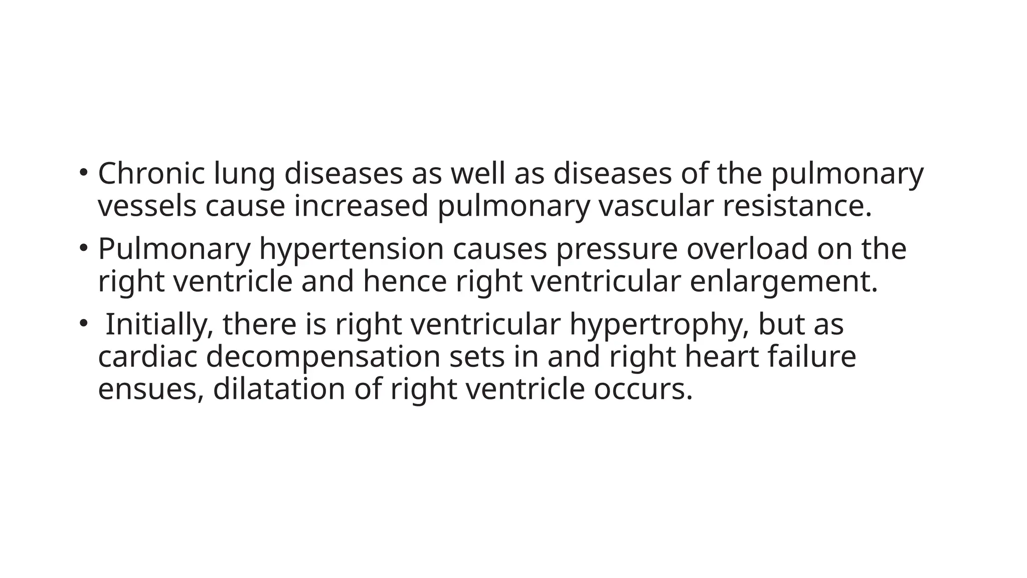 • Chronic lung diseases as well as diseases of the pulmonary
vessels cause increased pulmonary vascular resistance.
• Pulmonary hypertension causes pressure overload on the
right ventricle and hence right ventricular enlargement.
• Initially, there is right ventricular hypertrophy, but as
cardiac decompensation sets in and right heart failure
ensues, dilatation of right ventricle occurs.
 