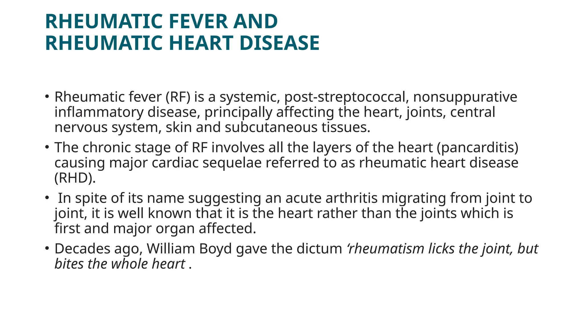 RHEUMATIC FEVER AND
RHEUMATIC HEART DISEASE
• Rheumatic fever (RF) is a systemic, post-streptococcal, nonsuppurative
inflammatory disease, principally affecting the heart, joints, central
nervous system, skin and subcutaneous tissues.
• The chronic stage of RF involves all the layers of the heart (pancarditis)
causing major cardiac sequelae referred to as rheumatic heart disease
(RHD).
• In spite of its name suggesting an acute arthritis migrating from joint to
joint, it is well known that it is the heart rather than the joints which is
first and major organ affected.
• Decades ago, William Boyd gave the dictum ‘rheumatism licks the joint, but
bites the whole heart .
 