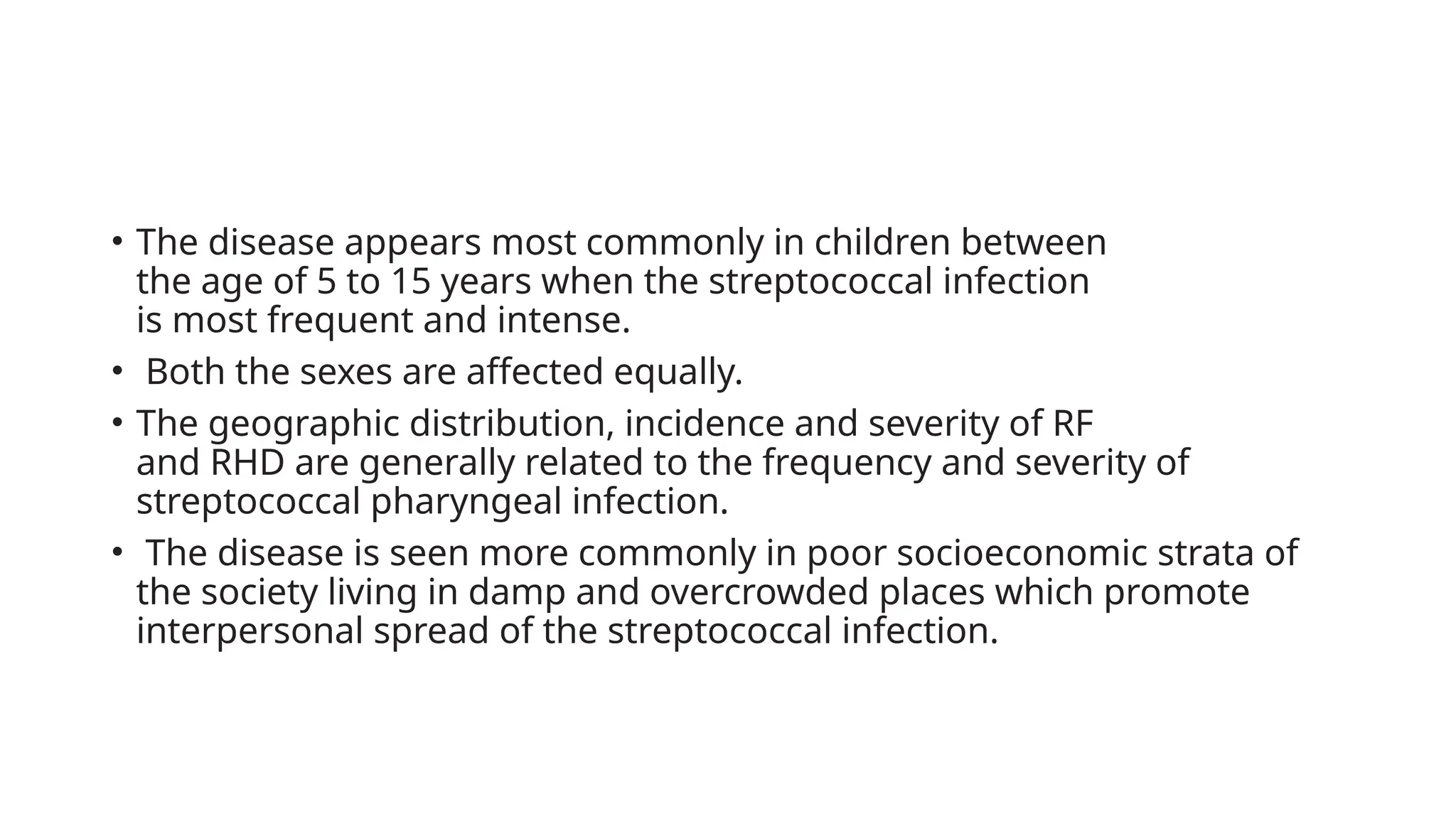 • The disease appears most commonly in children between
the age of 5 to 15 years when the streptococcal infection
is most frequent and intense.
• Both the sexes are affected equally.
• The geographic distribution, incidence and severity of RF
and RHD are generally related to the frequency and severity of
streptococcal pharyngeal infection.
• The disease is seen more commonly in poor socioeconomic strata of
the society living in damp and overcrowded places which promote
interpersonal spread of the streptococcal infection.
 