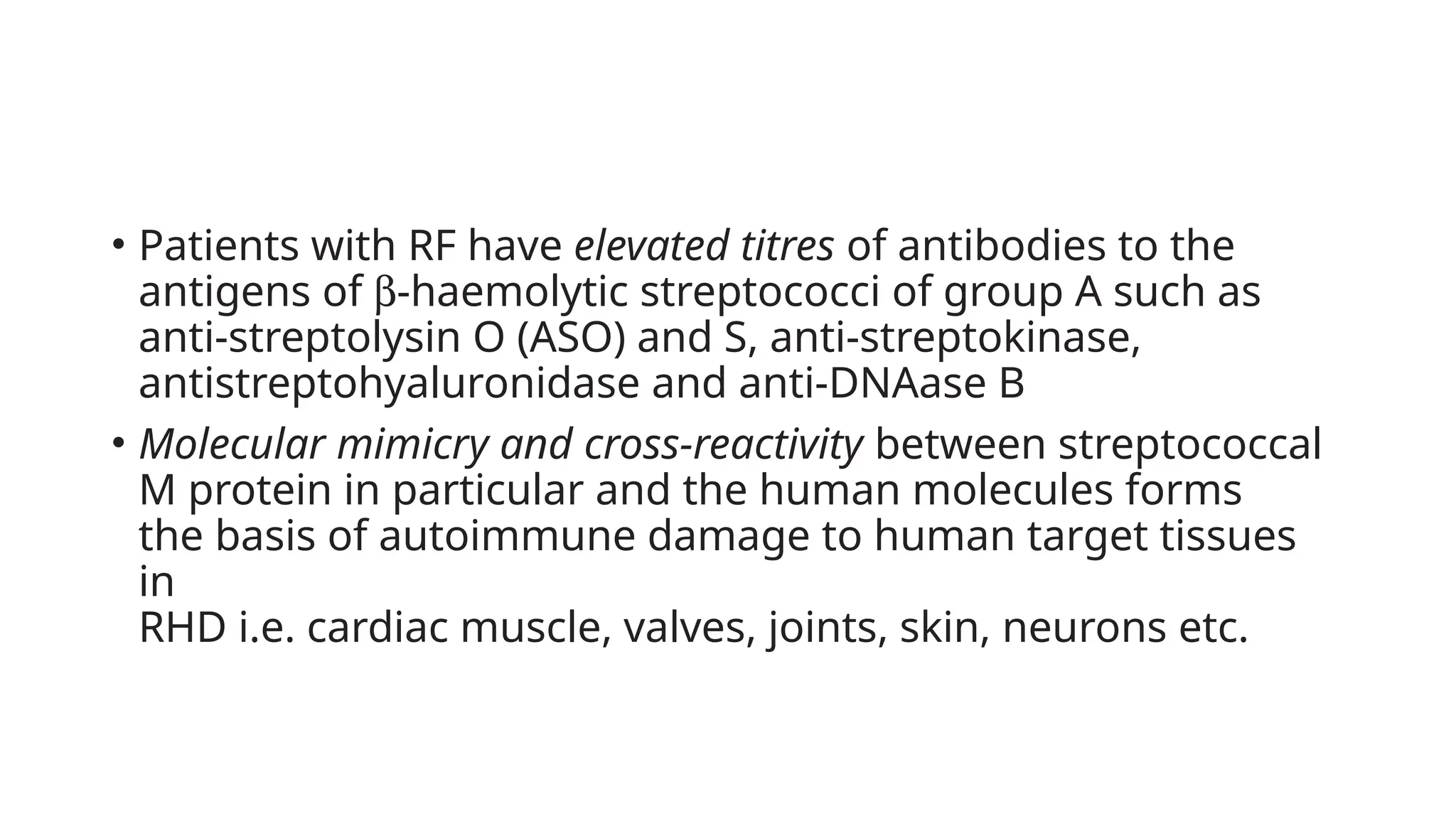 • Patients with RF have elevated titres of antibodies to the
antigens of b-haemolytic streptococci of group A such as
anti-streptolysin O (ASO) and S, anti-streptokinase,
antistreptohyaluronidase and anti-DNAase B
• Molecular mimicry and cross-reactivity between streptococcal
M protein in particular and the human molecules forms
the basis of autoimmune damage to human target tissues
in
RHD i.e. cardiac muscle, valves, joints, skin, neurons etc.
 