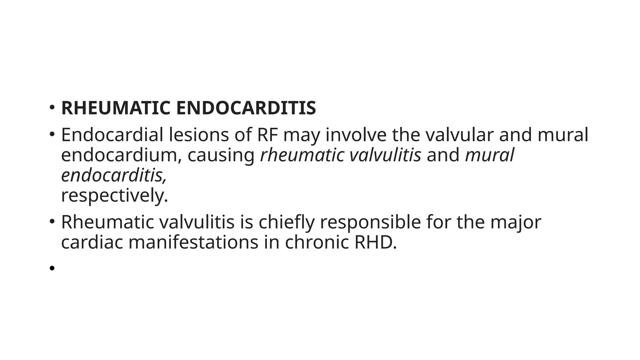 • RHEUMATIC ENDOCARDITIS
• Endocardial lesions of RF may involve the valvular and mural
endocardium, causing rheumatic valvulitis and mural
endocarditis,
respectively.
• Rheumatic valvulitis is chiefly responsible for the major
cardiac manifestations in chronic RHD.
•
 