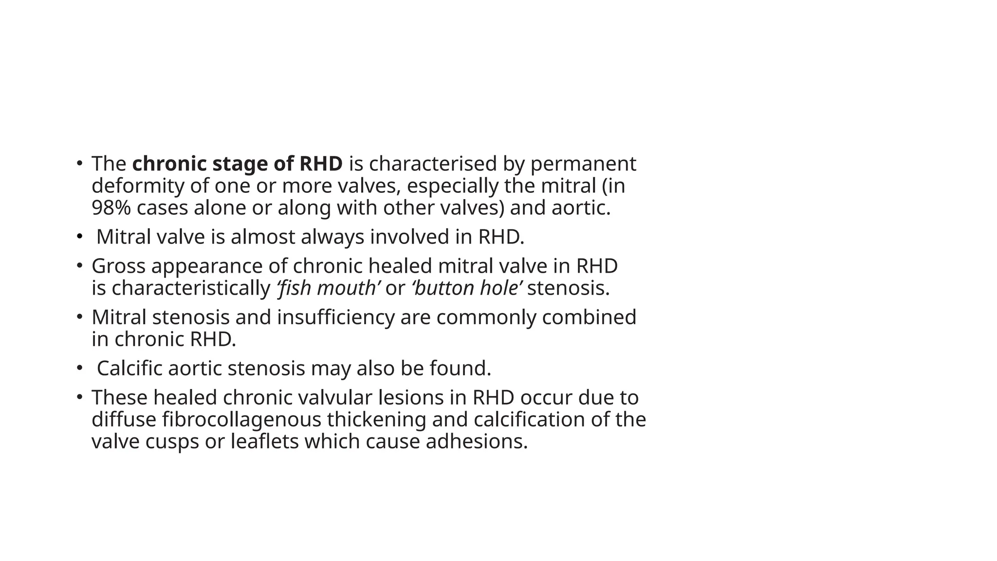 • The chronic stage of RHD is characterised by permanent
deformity of one or more valves, especially the mitral (in
98% cases alone or along with other valves) and aortic.
• Mitral valve is almost always involved in RHD.
• Gross appearance of chronic healed mitral valve in RHD
is characteristically ‘fish mouth’ or ‘button hole’ stenosis.
• Mitral stenosis and insufficiency are commonly combined
in chronic RHD.
• Calcific aortic stenosis may also be found.
• These healed chronic valvular lesions in RHD occur due to
diffuse fibrocollagenous thickening and calcification of the
valve cusps or leaflets which cause adhesions.
 