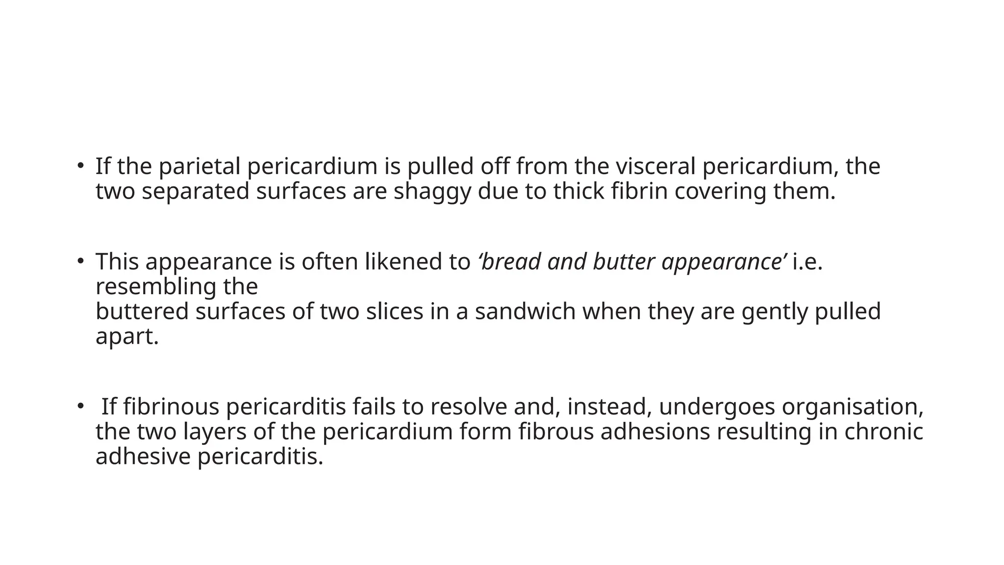 • If the parietal pericardium is pulled off from the visceral pericardium, the
two separated surfaces are shaggy due to thick fibrin covering them.
• This appearance is often likened to ‘bread and butter appearance’ i.e.
resembling the
buttered surfaces of two slices in a sandwich when they are gently pulled
apart.
• If fibrinous pericarditis fails to resolve and, instead, undergoes organisation,
the two layers of the pericardium form fibrous adhesions resulting in chronic
adhesive pericarditis.
 
