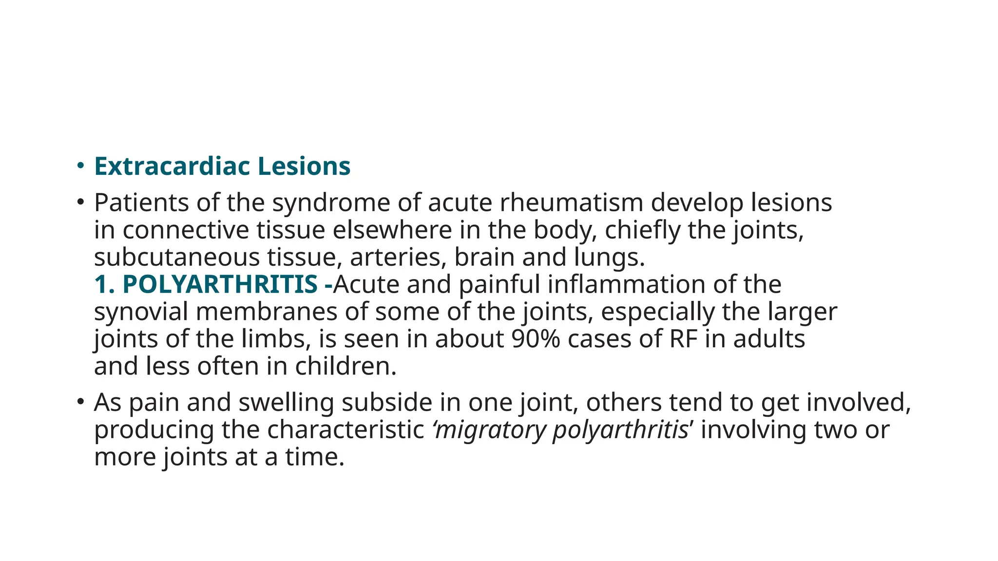 • Extracardiac Lesions
• Patients of the syndrome of acute rheumatism develop lesions
in connective tissue elsewhere in the body, chiefly the joints,
subcutaneous tissue, arteries, brain and lungs.
1. POLYARTHRITIS -Acute and painful inflammation of the
synovial membranes of some of the joints, especially the larger
joints of the limbs, is seen in about 90% cases of RF in adults
and less often in children.
• As pain and swelling subside in one joint, others tend to get involved,
producing the characteristic ‘migratory polyarthritis’ involving two or
more joints at a time.
 