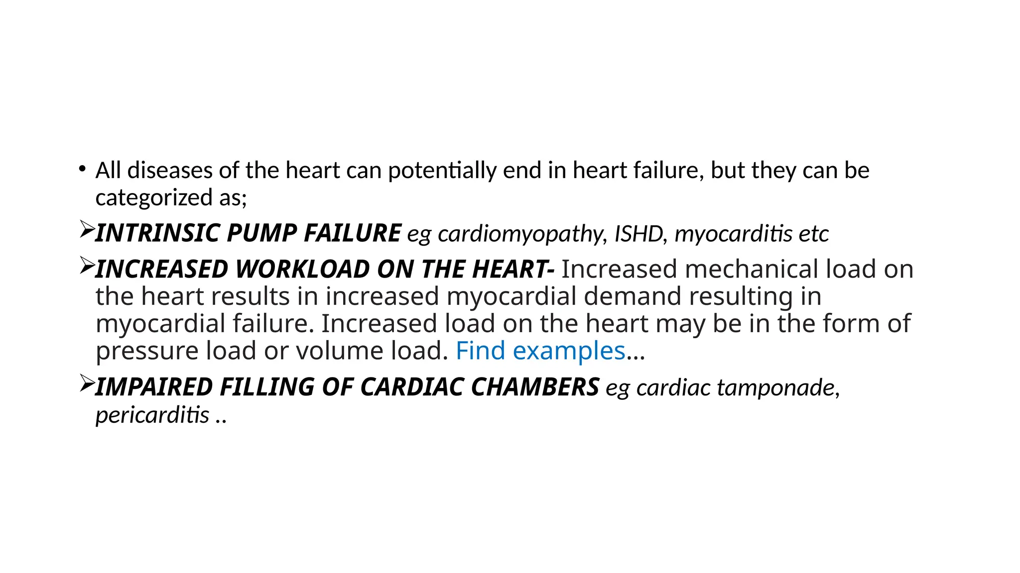 • All diseases of the heart can potentially end in heart failure, but they can be
categorized as;
INTRINSIC PUMP FAILURE eg cardiomyopathy, ISHD, myocarditis etc
INCREASED WORKLOAD ON THE HEART- Increased mechanical load on
the heart results in increased myocardial demand resulting in
myocardial failure. Increased load on the heart may be in the form of
pressure load or volume load. Find examples…
IMPAIRED FILLING OF CARDIAC CHAMBERS eg cardiac tamponade,
pericarditis ..
 