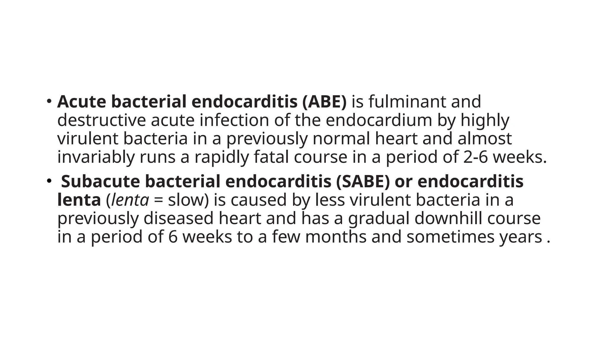 • Acute bacterial endocarditis (ABE) is fulminant and
destructive acute infection of the endocardium by highly
virulent bacteria in a previously normal heart and almost
invariably runs a rapidly fatal course in a period of 2-6 weeks.
• Subacute bacterial endocarditis (SABE) or endocarditis
lenta (lenta = slow) is caused by less virulent bacteria in a
previously diseased heart and has a gradual downhill course
in a period of 6 weeks to a few months and sometimes years .
 