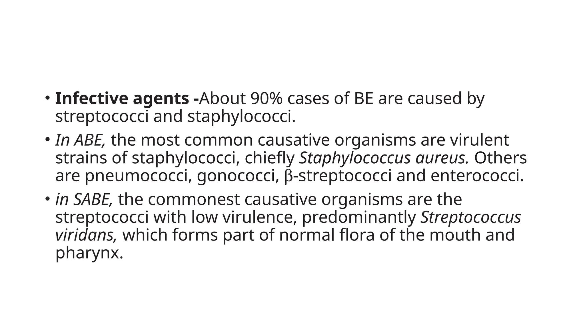 • Infective agents -About 90% cases of BE are caused by
streptococci and staphylococci.
• In ABE, the most common causative organisms are virulent
strains of staphylococci, chiefly Staphylococcus aureus. Others
are pneumococci, gonococci, b-streptococci and enterococci.
• in SABE, the commonest causative organisms are the
streptococci with low virulence, predominantly Streptococcus
viridans, which forms part of normal flora of the mouth and
pharynx.
 