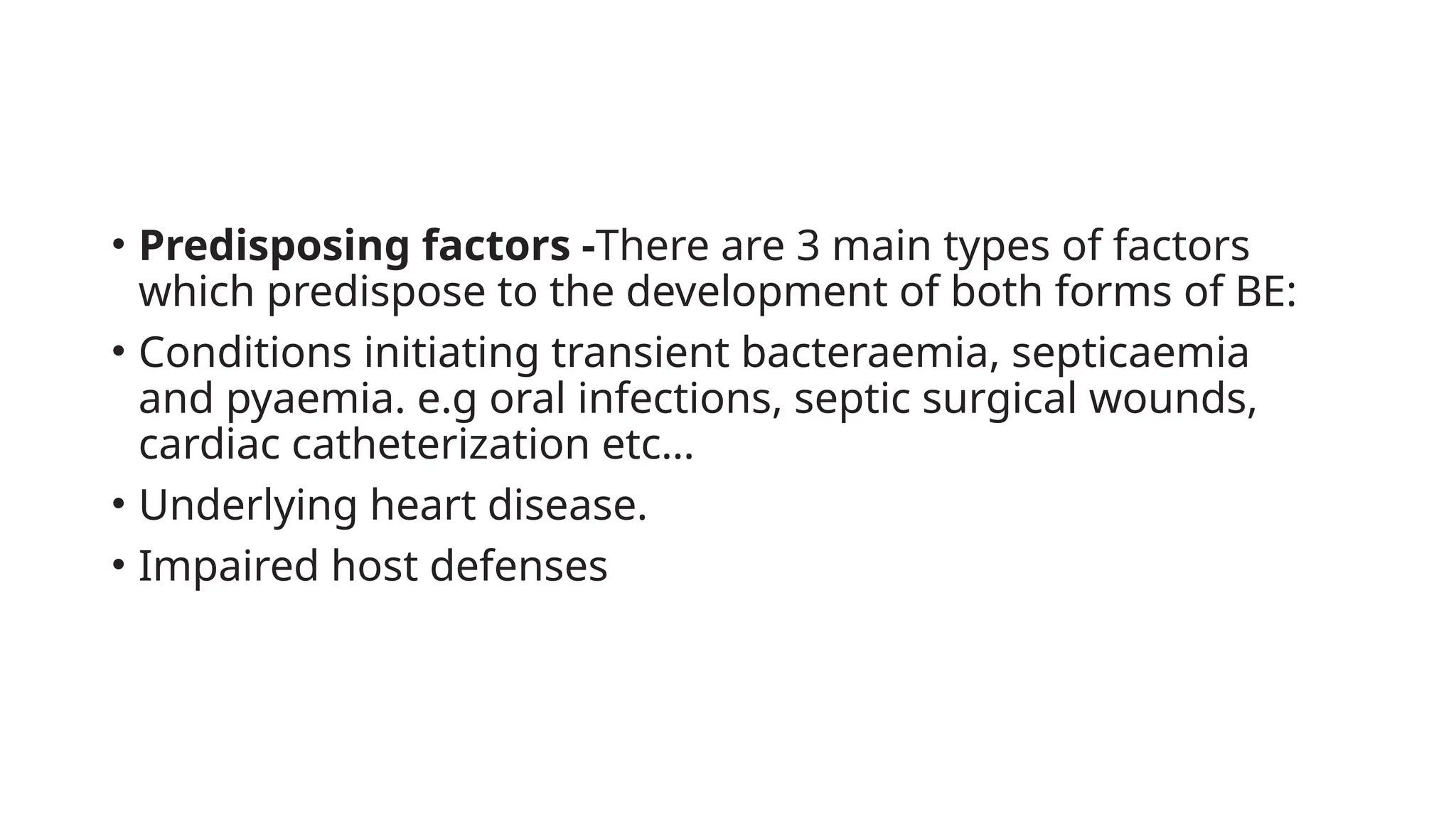 • Predisposing factors -There are 3 main types of factors
which predispose to the development of both forms of BE:
• Conditions initiating transient bacteraemia, septicaemia
and pyaemia. e.g oral infections, septic surgical wounds,
cardiac catheterization etc…
• Underlying heart disease.
• Impaired host defenses
 