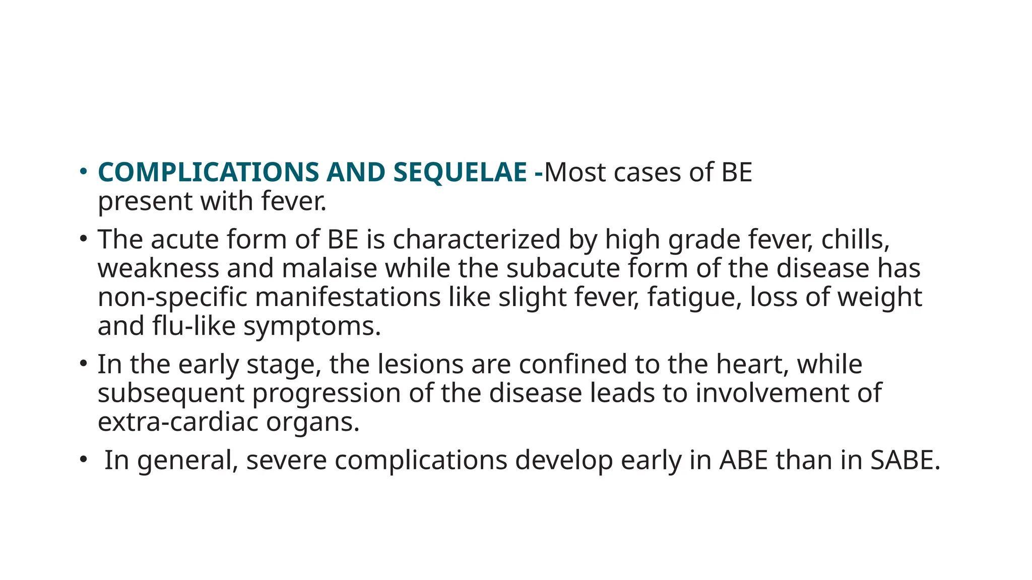 • COMPLICATIONS AND SEQUELAE -Most cases of BE
present with fever.
• The acute form of BE is characterized by high grade fever, chills,
weakness and malaise while the subacute form of the disease has
non-specific manifestations like slight fever, fatigue, loss of weight
and flu-like symptoms.
• In the early stage, the lesions are confined to the heart, while
subsequent progression of the disease leads to involvement of
extra-cardiac organs.
• In general, severe complications develop early in ABE than in SABE.
 