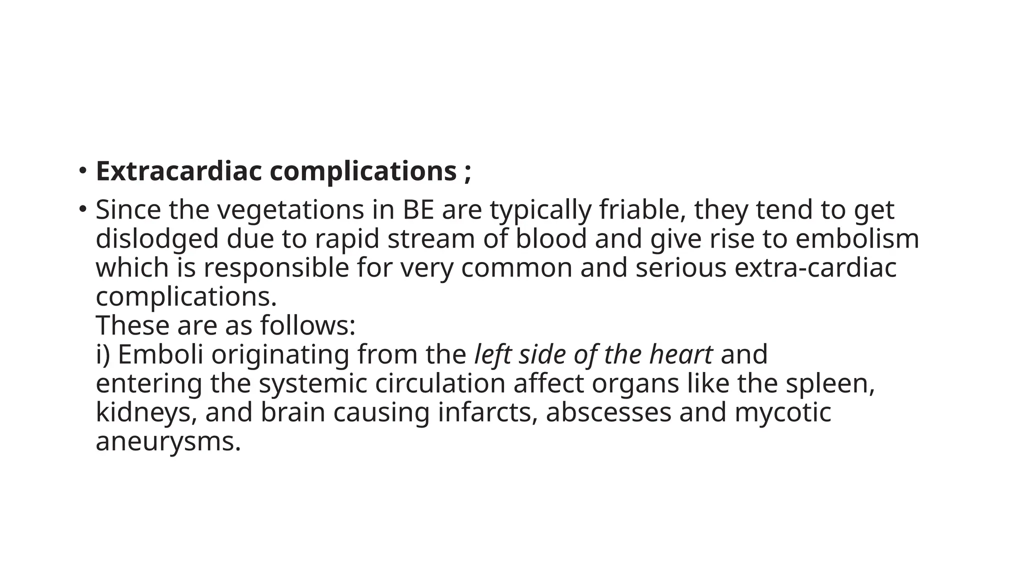• Extracardiac complications ;
• Since the vegetations in BE are typically friable, they tend to get
dislodged due to rapid stream of blood and give rise to embolism
which is responsible for very common and serious extra-cardiac
complications.
These are as follows:
i) Emboli originating from the left side of the heart and
entering the systemic circulation affect organs like the spleen,
kidneys, and brain causing infarcts, abscesses and mycotic
aneurysms.
 