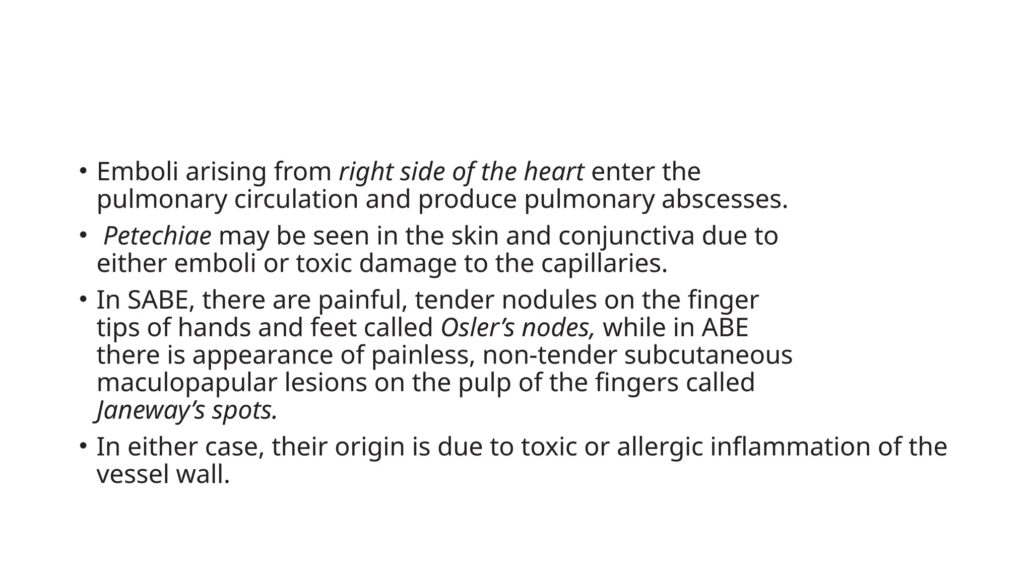 • Emboli arising from right side of the heart enter the
pulmonary circulation and produce pulmonary abscesses.
• Petechiae may be seen in the skin and conjunctiva due to
either emboli or toxic damage to the capillaries.
• In SABE, there are painful, tender nodules on the finger
tips of hands and feet called Osler’s nodes, while in ABE
there is appearance of painless, non-tender subcutaneous
maculopapular lesions on the pulp of the fingers called
Janeway’s spots.
• In either case, their origin is due to toxic or allergic inflammation of the
vessel wall.
 