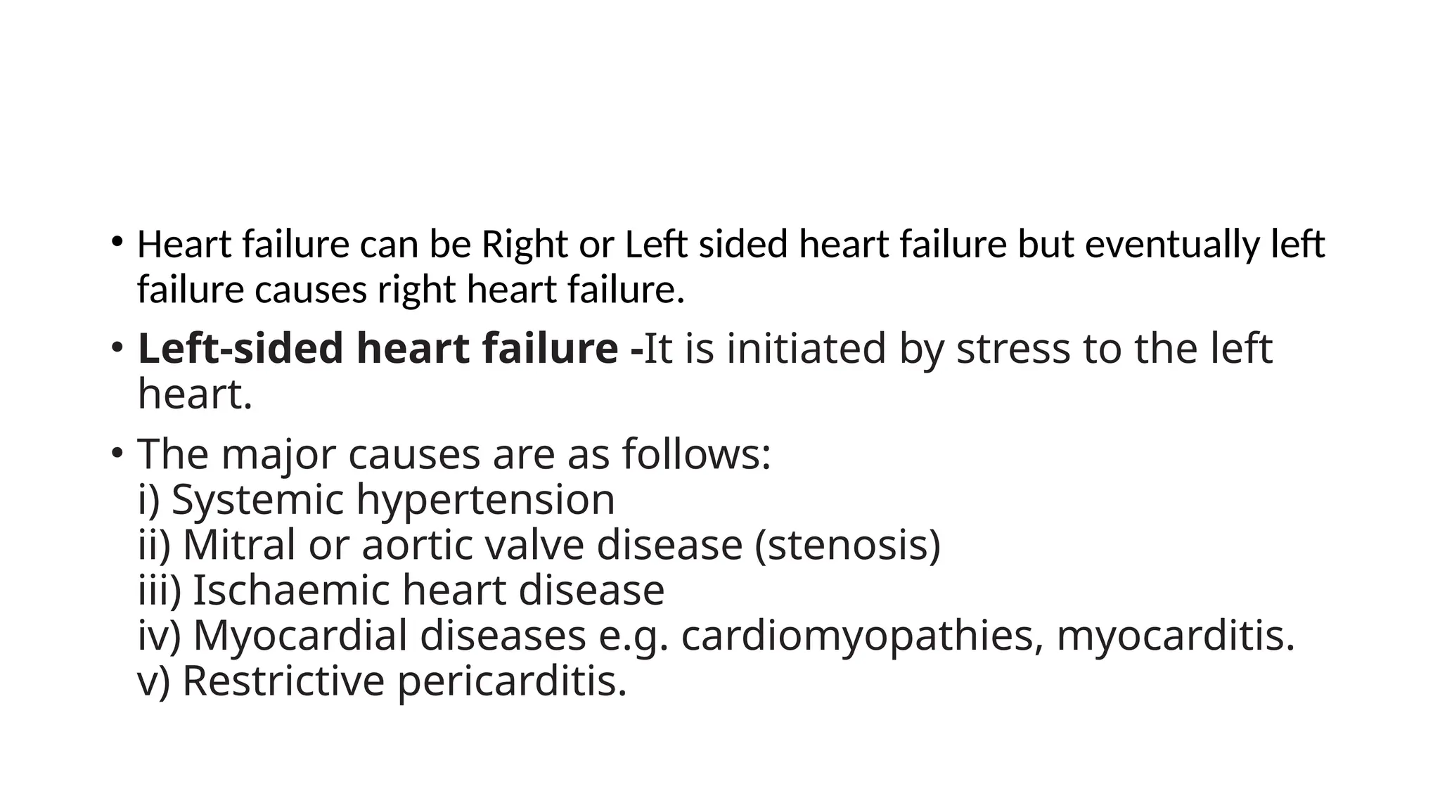 • Heart failure can be Right or Left sided heart failure but eventually left
failure causes right heart failure.
• Left-sided heart failure -It is initiated by stress to the left
heart.
• The major causes are as follows:
i) Systemic hypertension
ii) Mitral or aortic valve disease (stenosis)
iii) Ischaemic heart disease
iv) Myocardial diseases e.g. cardiomyopathies, myocarditis.
v) Restrictive pericarditis.
 