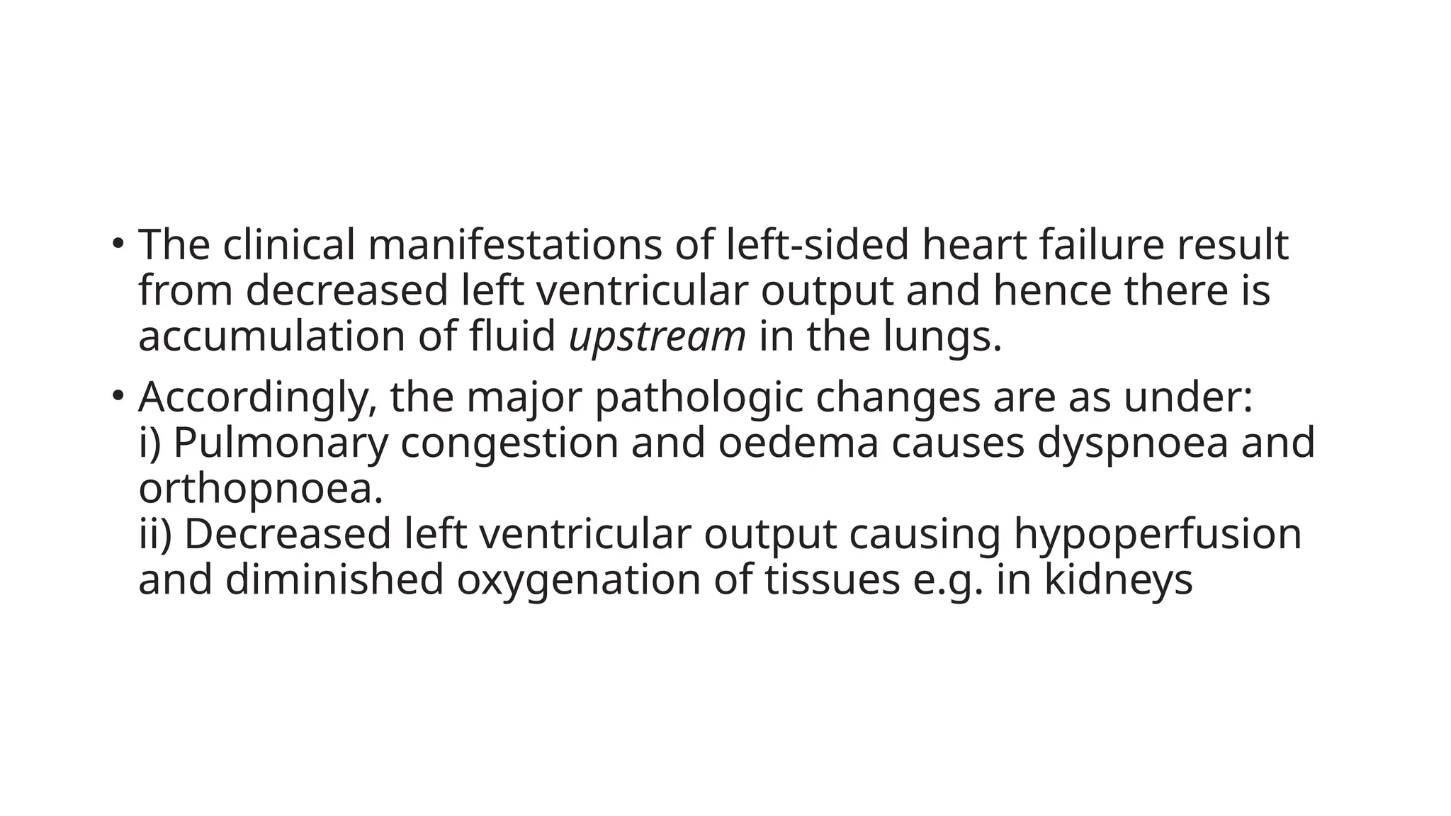 • The clinical manifestations of left-sided heart failure result
from decreased left ventricular output and hence there is
accumulation of fluid upstream in the lungs.
• Accordingly, the major pathologic changes are as under:
i) Pulmonary congestion and oedema causes dyspnoea and
orthopnoea.
ii) Decreased left ventricular output causing hypoperfusion
and diminished oxygenation of tissues e.g. in kidneys
 