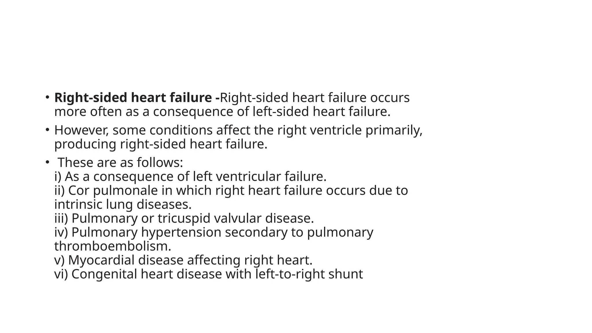 • Right-sided heart failure -Right-sided heart failure occurs
more often as a consequence of left-sided heart failure.
• However, some conditions affect the right ventricle primarily,
producing right-sided heart failure.
• These are as follows:
i) As a consequence of left ventricular failure.
ii) Cor pulmonale in which right heart failure occurs due to
intrinsic lung diseases.
iii) Pulmonary or tricuspid valvular disease.
iv) Pulmonary hypertension secondary to pulmonary
thromboembolism.
v) Myocardial disease affecting right heart.
vi) Congenital heart disease with left-to-right shunt
 