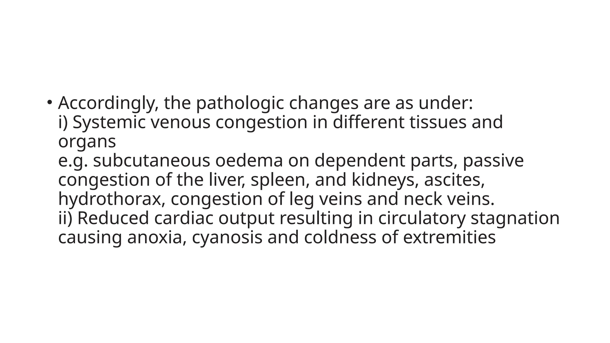 • Accordingly, the pathologic changes are as under:
i) Systemic venous congestion in different tissues and
organs
e.g. subcutaneous oedema on dependent parts, passive
congestion of the liver, spleen, and kidneys, ascites,
hydrothorax, congestion of leg veins and neck veins.
ii) Reduced cardiac output resulting in circulatory stagnation
causing anoxia, cyanosis and coldness of extremities
 