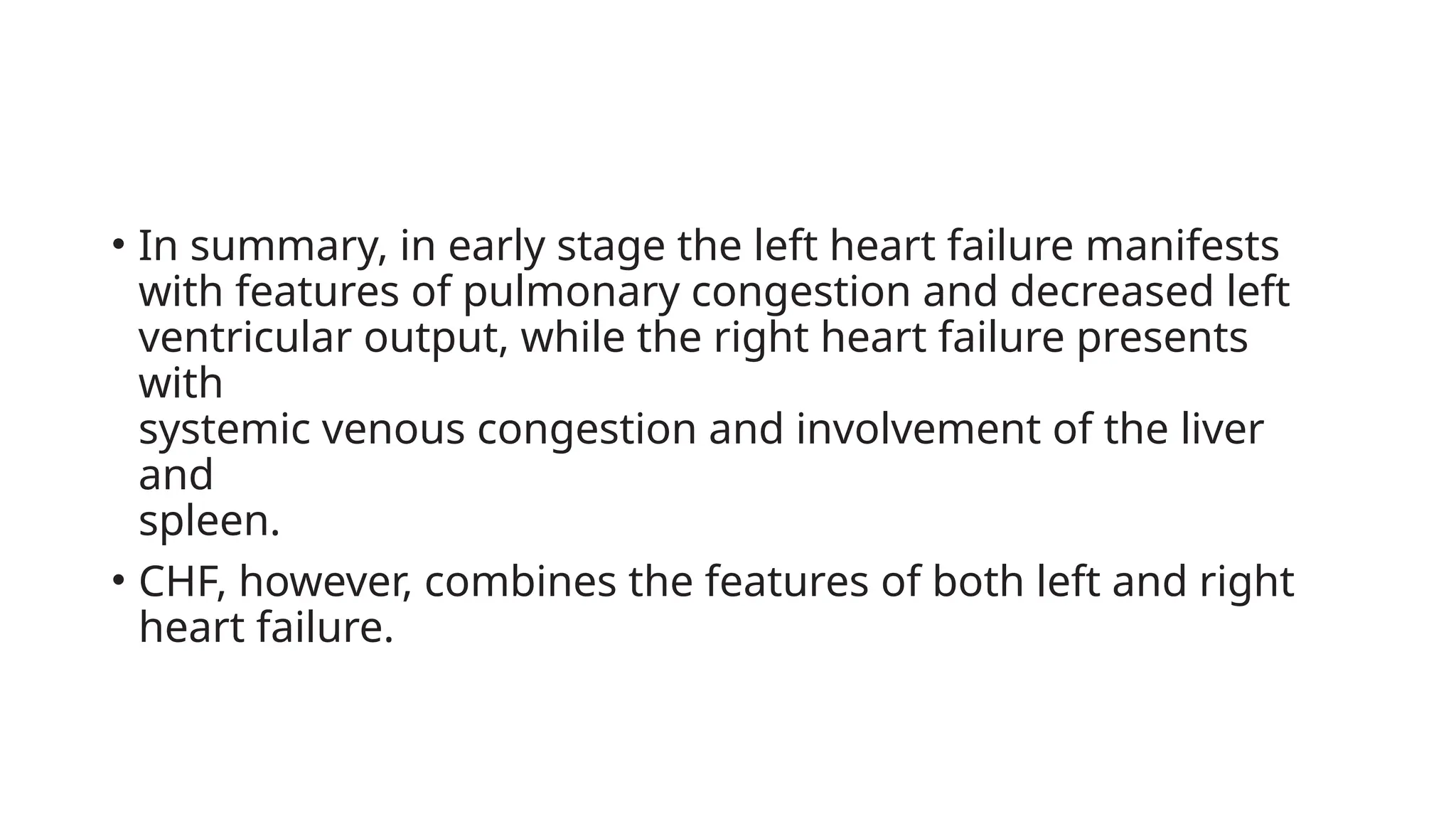 • In summary, in early stage the left heart failure manifests
with features of pulmonary congestion and decreased left
ventricular output, while the right heart failure presents
with
systemic venous congestion and involvement of the liver
and
spleen.
• CHF, however, combines the features of both left and right
heart failure.
 