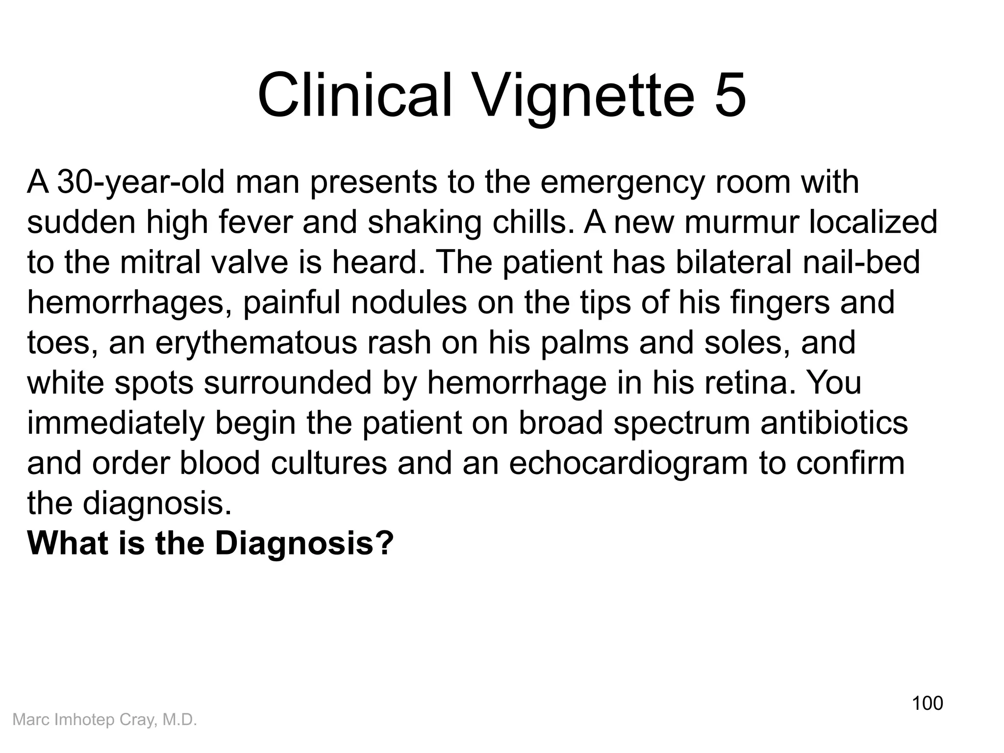 Marc Imhotep Cray, M.D.
Clinical Vignette 5
100
A 30-year-old man presents to the emergency room with
sudden high fever and shaking chills. A new murmur localized
to the mitral valve is heard. The patient has bilateral nail-bed
hemorrhages, painful nodules on the tips of his fingers and
toes, an erythematous rash on his palms and soles, and
white spots surrounded by hemorrhage in his retina. You
immediately begin the patient on broad spectrum antibiotics
and order blood cultures and an echocardiogram to confirm
the diagnosis.
What is the Diagnosis?
 