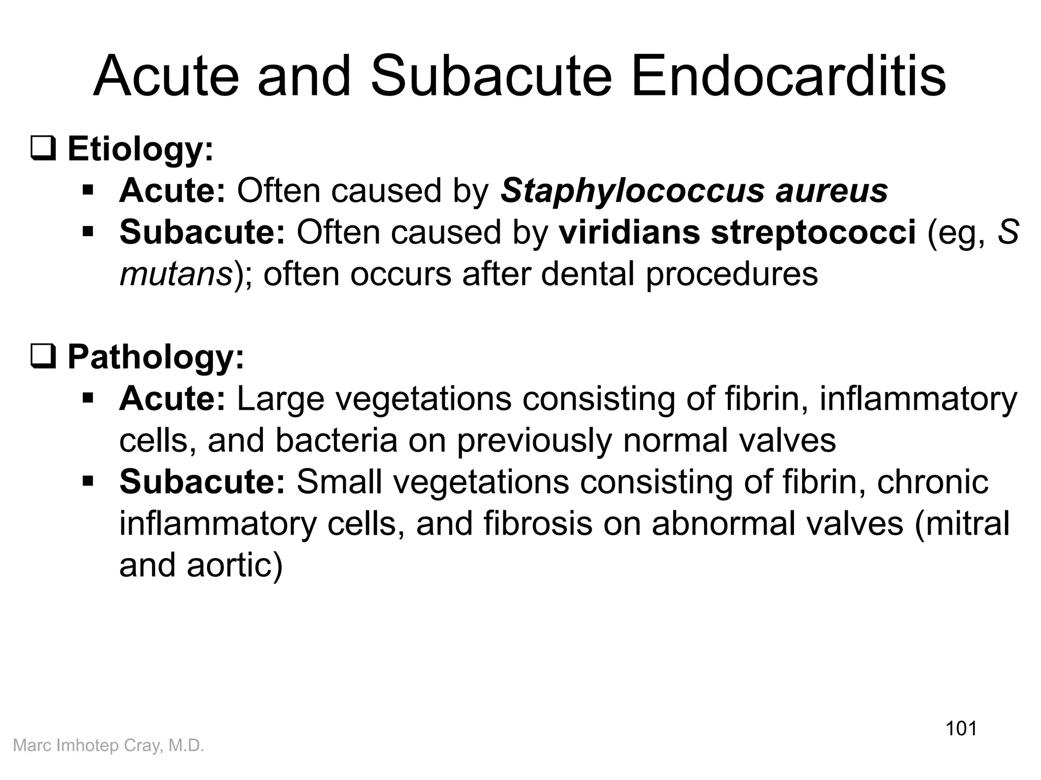 Marc Imhotep Cray, M.D.
Acute and Subacute Endocarditis
101
 Etiology:
 Acute: Often caused by Staphylococcus aureus
 Subacute: Often caused by viridians streptococci (eg, S
mutans); often occurs after dental procedures
 Pathology:
 Acute: Large vegetations consisting of fibrin, inflammatory
cells, and bacteria on previously normal valves
 Subacute: Small vegetations consisting of fibrin, chronic
inflammatory cells, and fibrosis on abnormal valves (mitral
and aortic)
 