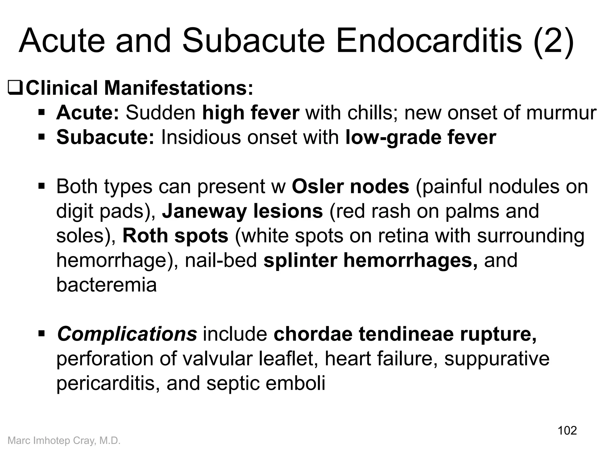 Marc Imhotep Cray, M.D.
Acute and Subacute Endocarditis (2)
102
Clinical Manifestations:
 Acute: Sudden high fever with chills; new onset of murmur
 Subacute: Insidious onset with low-grade fever
 Both types can present w Osler nodes (painful nodules on
digit pads), Janeway lesions (red rash on palms and
soles), Roth spots (white spots on retina with surrounding
hemorrhage), nail-bed splinter hemorrhages, and
bacteremia
 Complications include chordae tendineae rupture,
perforation of valvular leaflet, heart failure, suppurative
pericarditis, and septic emboli
 