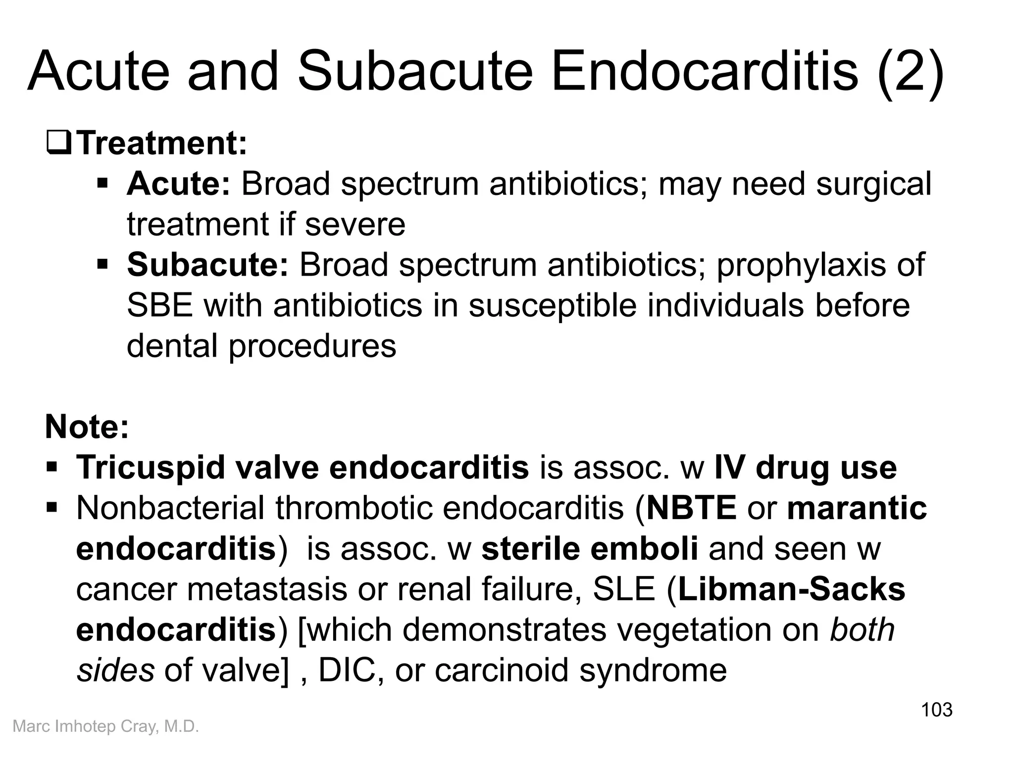 Marc Imhotep Cray, M.D.
Acute and Subacute Endocarditis (2)
103
Treatment:
 Acute: Broad spectrum antibiotics; may need surgical
treatment if severe
 Subacute: Broad spectrum antibiotics; prophylaxis of
SBE with antibiotics in susceptible individuals before
dental procedures
Note:
 Tricuspid valve endocarditis is assoc. w IV drug use
 Nonbacterial thrombotic endocarditis (NBTE or marantic
endocarditis) is assoc. w sterile emboli and seen w
cancer metastasis or renal failure, SLE (Libman-Sacks
endocarditis) [which demonstrates vegetation on both
sides of valve] , DIC, or carcinoid syndrome
 