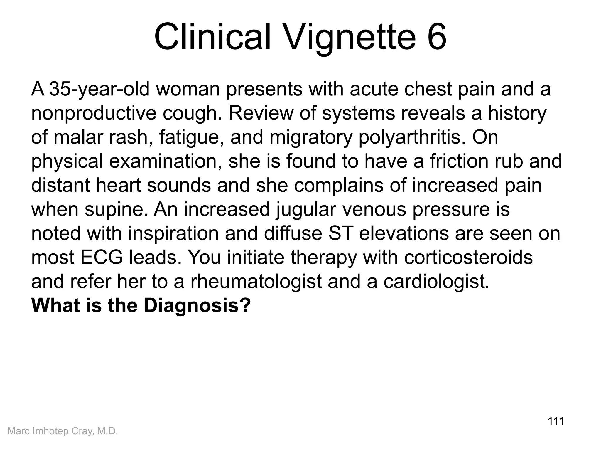 Marc Imhotep Cray, M.D.
Clinical Vignette 6
111
A 35-year-old woman presents with acute chest pain and a
nonproductive cough. Review of systems reveals a history
of malar rash, fatigue, and migratory polyarthritis. On
physical examination, she is found to have a friction rub and
distant heart sounds and she complains of increased pain
when supine. An increased jugular venous pressure is
noted with inspiration and diffuse ST elevations are seen on
most ECG leads. You initiate therapy with corticosteroids
and refer her to a rheumatologist and a cardiologist.
What is the Diagnosis?
 
