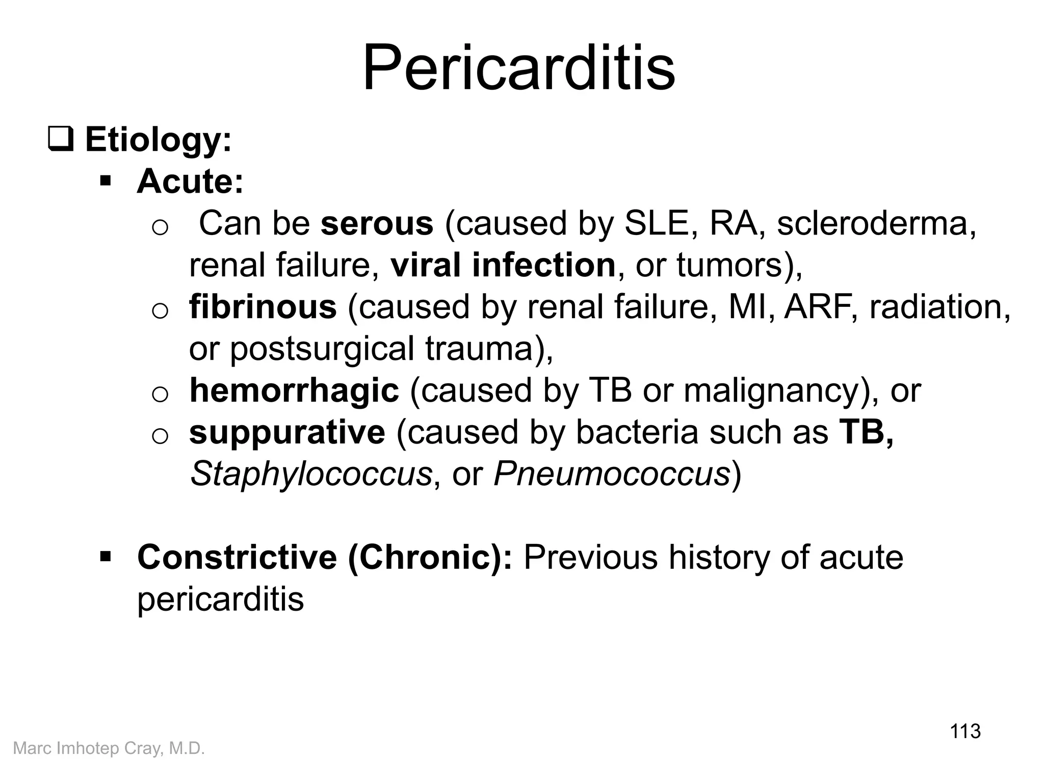 Marc Imhotep Cray, M.D.
Pericarditis
113
 Etiology:
 Acute:
o Can be serous (caused by SLE, RA, scleroderma,
renal failure, viral infection, or tumors),
o fibrinous (caused by renal failure, MI, ARF, radiation,
or postsurgical trauma),
o hemorrhagic (caused by TB or malignancy), or
o suppurative (caused by bacteria such as TB,
Staphylococcus, or Pneumococcus)
 Constrictive (Chronic): Previous history of acute
pericarditis
 